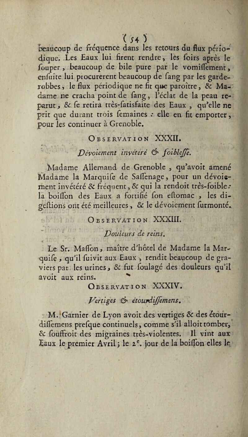 beaucoup de fréquence dans les retours du flux pério¬ dique. Les Eaux lui firent rendre, les foirs après le fouper , beaucoup de bile pure par le vomiflement, enfuite lui procurèrent beaucoup de fang par les garde- robbes, le flux périodique ne fit que paroître, 8c Ma¬ dame ne cracha point de fang, l’éclat de la peau re¬ parut , 8c fe retira très-fatisfaite des Eaux , qu’elle ne prit que durant trois femaines .* elle en fit emporter, pour les continuer à Grenoble. Observation XXXII. # •» . . • Dévoiement invétéré & joibleffe. Madame Allemand de Grenoble , qu’avoit amené Madame la Marquife de Saflenage, pour un dévoie¬ ment invétéré 8c fréquent, 8c qui la rendoit trés-foible * la boiflon des Eaux a fortifié fon eftomac , les di- geftions ont été meilleures , 8c le dévoiement furmonté. O O B S E R VA T ION XXXIII. Douleurs de reins. f * * * '*•* i ^ * J -1 -.*f * v j t ■ Le Sr. Maflbn , maître d’hôtel de Madame la Mar¬ quife , qu’il fuivit aux Eaux , rendit beaucoup de gra¬ viers par les urines, 8c fut foulagé des douleurs qu’il avoit aux reins. O B s E RVAT ION XXXIV. Dertiges d1 ètoupdiffemens. M. Garnier de Lyon avoit des vertiges 8c des étour- difiemens prefque continuels, comme s’il alloittomber, 8c fouffroit des migraines très-violentes. Il vint aux Eaux le premier Avril j le 2e. jour de la boiflon elles le