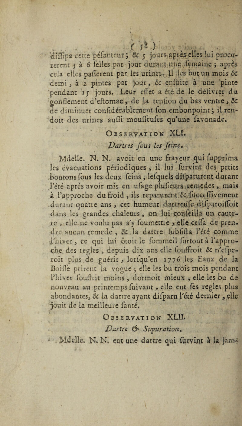 - , '< 5* ) „ • . ■ tiîilîpâ cette péfanteur ; ôc 5 jours après elles lui procu¬ rèrent 5 à 6 Telles par jour durant une .fçmaine \ après cela elles paflerent par les urines. Il les but un mois ôc demi , à 2 pintes par jour, ÔC enfuite à une pinte pendant 15 jours. Leur effet a été de le délivrer du gonflement d’eftomac , de la tendon du bas ventre , ôc de diminuer confidcrablement Ton embonpoint ; il ren- doit des urines suffi mouffeufes qu'une iavonade. Obseryatïou XLI. Dartres fous Us feins, < - - ■ . Mdelle. N. N. avoit eu une frayeur qui fupprima les évacuations périodiques , il lui furvint des petits boutons fous les deux feins , lefqueis difparurent durant Lété après avoir mis en ufage plufleurs remedes, mais à Tapproche du froid, ils reparurent Ôc fücct Hivernent durant quatre ans, cet humeur dartreufe difparoiffoit dans les grandes chaleurs, on lui confeilla un ca-ute- re 5 elle are voulu pas sJy foumettre , elle ceffa de pren¬ dre aucun remede , ôc la dartre iubflfta fêté comme ffhiver, ce qui lui droit le fommeil furtout à Pappro- che. des règles , depuis dix ans elle feuffroit de ffefpe- roic plus de guérir, Icifqffen 1776 les Eaux de la Boiffe prirent la vogue elle les bu trois mois pendant Phiver fouffrit moins , dormoit mieux , elle les bu de nouveau au printemps fuivanc , elle eut Tes réglés plus abondantes, Ôc la dartre ayant difparu Pété dernier , elle jouit de la meilleure Tancé. Observati on XLIL Dartre & Suturation, Mdelle. N. PL eut une dartre qui furvint à la jarr^