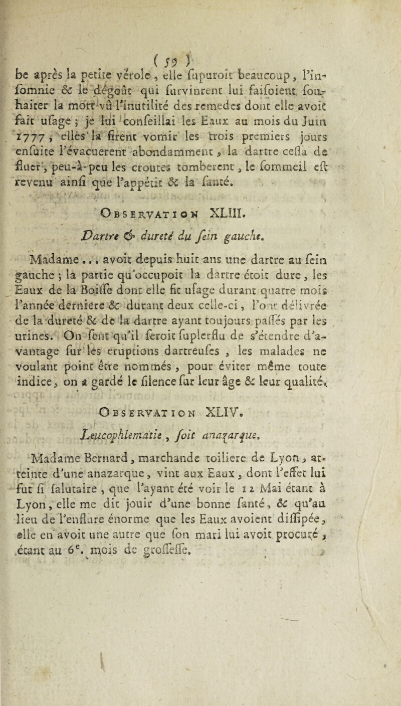 ( S9 Y be après la petite vérole , elle fupuroit beaucoup. Pin- fomnie 6c le dégoût qui Parvinrent lui faifoient fou.? haiter la mort vu Pinutilité des .remèdes doue elle avoie fait ufage ; je lui confeillai les Eaux au mois du Juin 1777 , elles'la firent vomir les trois premiers jours enfuite Pévacuerent abondamment, la dartre cefla de fluor, peu-à-peu les croûtes tombèrent, le (ommeii efl: revenu ainfi que l’appétit ÔC la famé. ' • > Observation XLI1Î. Dartre C?1 dureté du fein gauche. Madame ... avoit depuis huit ans une dartre au fein gauche \ la partie qu’occupoit la dartre étoit dure , les Eaux de la Baille dont elle fie ufage durant quatre mois l'année derniere 6c durant deux celle-ci, Pont délivrée de la dureté 6c de la dartre ayant toujours palTés par les urines. On fent qu’il feroit fuplcrflu de s’étendre d’a¬ vantage fur les éruptions dartreufes , les malades ne voulant point être nommés , pour éviter même toute indice, on a gardé le fiience fur leur âge 6c leur qualité^ Observation XLIV. r y-» je; ■* £cir r *• • / Leucophlemdtie , /oit anaçarçue. Madame Bernard, marchande toiliere de Lyon, at¬ teinte d’une anazarque, vint aux Eaux 3 dont Peffet lui fut fi falutaire , que Payant été voir le n Mai étant à Lyon, elle me dit jouir d’une bonne fanté, ôc qu’au lieu de l’enflure énorme que les Eaux avoient dillipée, elle en avoit une autre que fon mari lui avoit procuré , étant au 6 e. mois de groflefTe. * ^ «