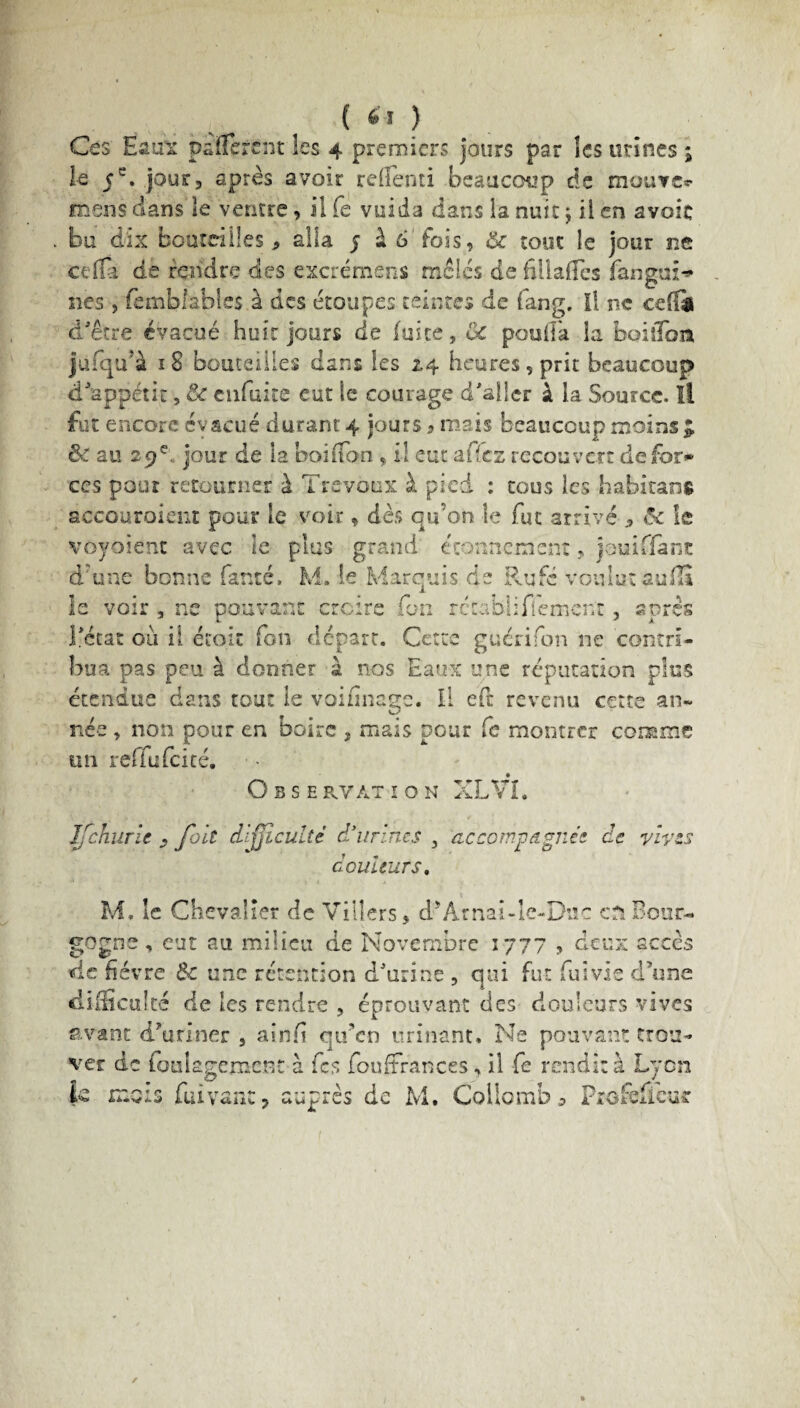 ( 6ï ) Ce s Eaux pàlfèrcnt les 4 premiers jours par les urines ; le jour, après avoir relfenti beaucoup de mouve*- meus dans le ventre, il (e vuida dans la nuit; il en avoie bu dix bouteilles, alla 5 à 6 fois, & tout le jour ne cella de fendre des excrémens mêlés de filiales fangai-* nés , fembiables à des étoupes teintes de fang. Il ne cefîi d'être évacué huit jours de fuite, Ce pouffa la boiiTon jufqu’à 18 bouteilles dans les 2,4 heures, prit beaucoup d'appétit, & enfuite eut le courage d'aller à la Source. Il fut encore évacué durant 4 jours ? mais beaucoup moins J ÔC au 29 e. jour de la boiffon , il eut affez recouvert de for»» ccs pour retourner à Trévoux à pied : tous les habitant accouroient pour le voir, dès qu’on le fut arrivé 3 ôc le voyaient avec le plus grand étonnement, jouiffànc d'une bonne famé. M. le Marquis de Rufé voulut aufii le voir , ne pouvant croire fou rccabliflemcnt, après l'état oii ii étoit fon départ. Cette guérifon ne contri¬ bua pas peu à donner à nos Eaux une réputation plus étendue dans tout le voinnage. Il eft revenu cette an¬ née , non pour en boire , mais pour Ce montrer comme un reffufeité. O B S E RVAT I O N XL VL Ifchurie , fait difficulté d'urines , accompagnée de vives douleurs. M, le Chevalier de Villers, d^Arnai-le-Duc en Bour¬ gogne , eut au milieu de Novembre 1777 , deux accès de fièvre 6c une rétention d'urine , qui fut fui vie d’une difficulté de les rendre , éprouvant des douleurs vives avant d’uriner , ainfi qifen urinant. Ne pouvant trou¬ ver de foukgcmcm à fes fouffrances, il fe rendit à Lyon |fi niois fuiyanc, auprès de M. Collomb a Profeffeur