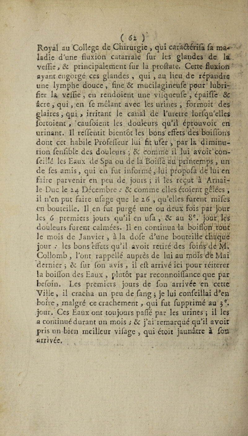 («»)' , , Royal au College de Chirurgie , qui cara&érifa fa ma-* ladîc dJune fluxion catarrale fur ies glandes de îa veflie,& principalement fur la proftate. Cette fluxion ayant engorgé ces glandes , qui » au lieu de répandre une lymphe douce, fine &c mucilagineufe pour lubri¬ fier îa veffie , en rendoient une vilqueufe , épaiffe Sc âcre 5 qui 3 en fe mêlant avec les urines , formoit des glaires , qui * irritant le canal de l’iuetre iorfqu’eiles jfortoient , caufoiem les douleurs qu’il éptouvoit en urinant. Il rcifentit bientôt les bons effets des boirions dont cet habile Prôfefleur lui fit ufer , par k diminu¬ tion fenfible des douleurs ; de comme il lui avoir con¬ fie: lié les Eaux de Spa ou de la Boifié au printemps , un de fes amis, qui en fut informé, lui propofa de lui en faire parvenir en peu de jours ; il les reçut à Arnai- le Duc le 24 Décembre .* & comme elles étoient gelées, il n’en put faire ufage que le 26 , qu’elles furent mifes en bouteille. Il en fut purgé une ou deux fois par jour les G premiers jours qu’il en ufa , & au 8e. jour les douleurs furent calmées. Il en continua la bouffon tout îe mois de Janvier , à la dofe d’une bouteille chaque jour .* les bons effets qu’il avoit retiré des foins de M. Colîomb , font rappelle auprès de lui au mois de Mai dernier i & fur fon avis, il efl arrivé ici pour réitérer la boiflon des Eaux , plutôt par reconnoi(Tance que par befoin. Les premiers jours de fon arrivée en cette Ville , il cracha un peu de fang ; je lui confeiilai d’en boire, malgré ce crachement, qui fut fupprimé au 3e. jour. Ces Eaux ont toujours paffé par les urines ; il les a continué durant un mois ; éc j’ai remarqué qu’il a voit pris un bien meilleur vifage , qui étoit jaunâtre à fort arrivée.