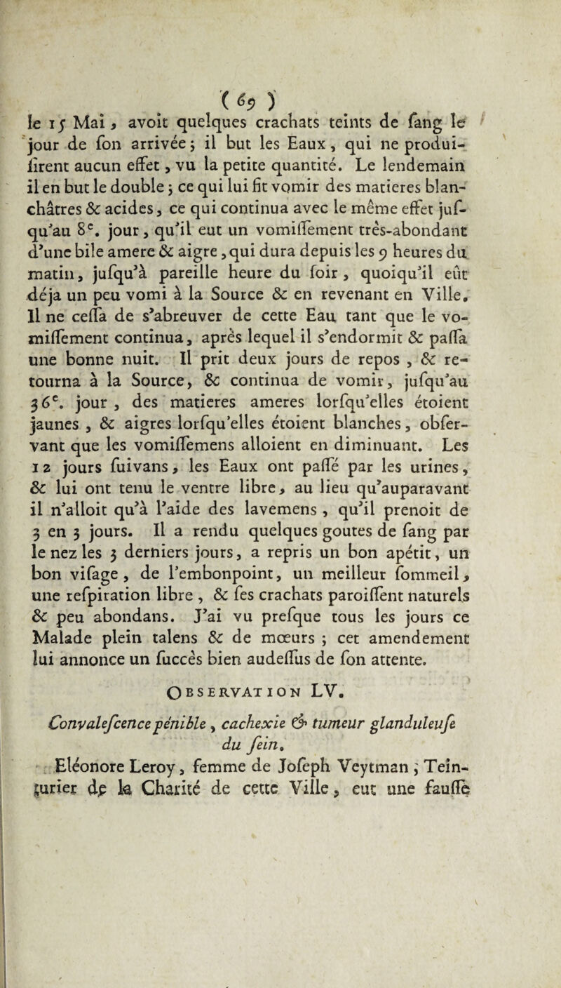 ( h) le iy Mai, avoît quelques crachats teints de fang le jour de Ton arrivée ; il but les Eaux, qui ne produi- iirent aucun effet, vu la petite quantité. Le lendemain il en but le double ; ce qui lui fit vomir des matières blan¬ châtres 8c acides, ce qui continua avec le même effet jus¬ qu'au 8e. jour, qu’il eut un vomiffement très-abondant d’une bile amere 8c aigre, qui dura depuis les 9 heures du matin, jufqu’à pareille heure du foir , quoiqu’il eue déjà un peu vomi à la Source & en revenant en Ville, Il ne ceffa de s’abreuver de cette Eau tant que le vo¬ miffement continua, après lequel il s’endormit 8c paffa une bonne nuit. Il prit deux jours de repos , 8c re¬ tourna à la Source, &; continua de vomir, jufqu’au 36e. jour , des matières ameres lorfqu’eiles étoient jaunes , 8c aigres lorfqu elles étoient blanches, obfer- vant que les vomiffemens alloient en diminuant. Les 1 2 jours fuivans, les Eaux ont paffé par les urines, 8c lui ont tenu le ventre libre, au lieu qu’auparavant il n’alloit qu’à l’aide des lavemens , qu’il prenoit de 3 en 3 jours. Il a rendu quelques goûtes de fang par le nez les 3 derniers jours, a repris un bon apétit, un bon vifage , de l’embonpoint, un meilleur Sommeil> une refpiration libre , 8c Tes crachats paroiffent naturels 8c peu abondans. J’ai vu prefque tous les jours ce Malade plein talens 8c de mœurs ; cet amendement lui annonce un fuccês bien audeffus de Ton attente. Observation LV. Convalefcencepénible , cachexie & tumeur glanduleufe du fein, Eléonore Leroy, femme de Joleph Veytman ; Tein¬ turier dp k Charité de cette Ville, eut une faufïe