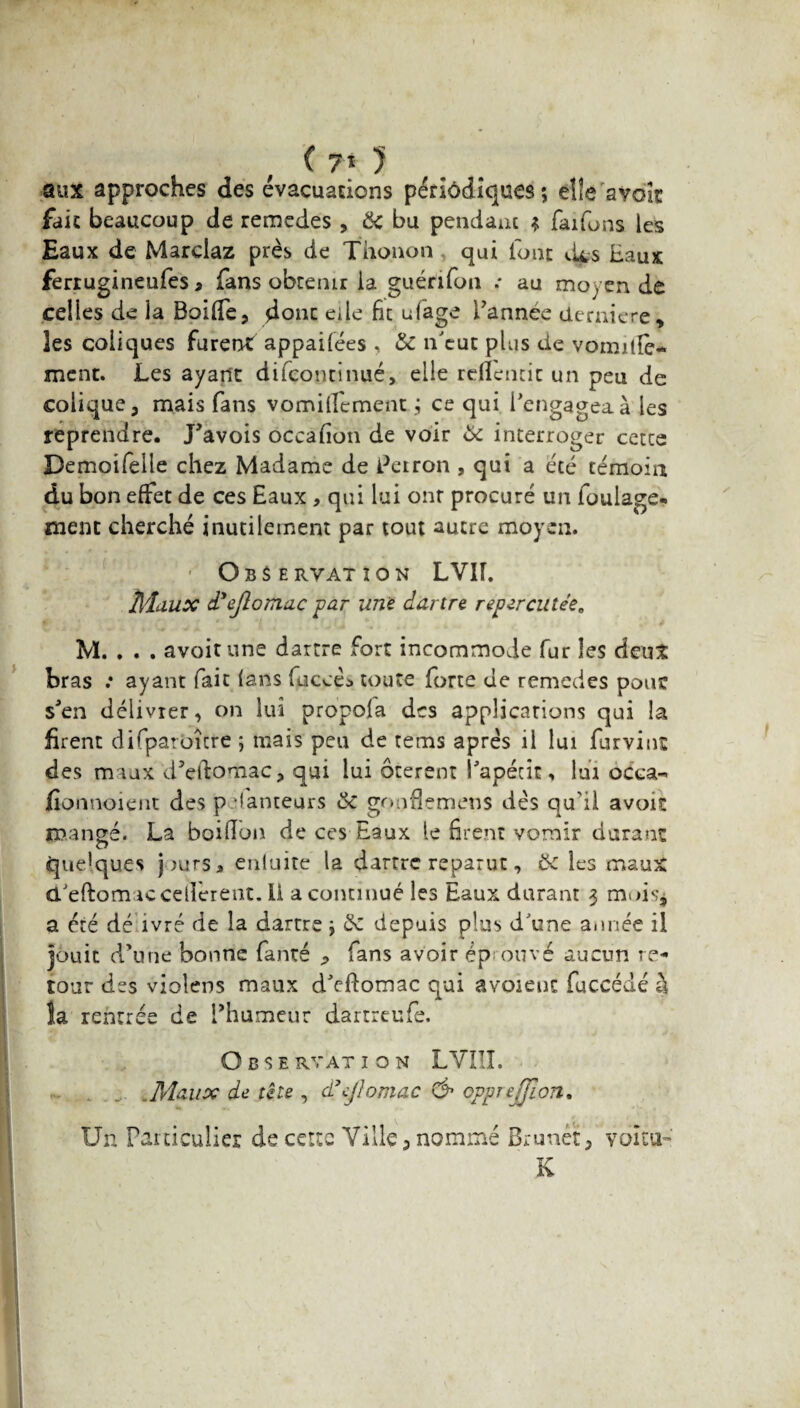 aux approches des évacuations périodiques ; elle avoir fait beaucoup de remedes , & bu pendant ? faifbns les Eaux de Marclaz près de Thonon qui font d^s Eaux ferrugineufes » fans obteinr la guénfun .* au mo; en de celles de ia Boiffe, donc elle fît ufage l’annee derniere, les coliques furent appaifées , 6c n'eut plus de vomitfe- ment. Les ayant difcontinué, elle refientic un peu de colique, mais fans vomilfement ce qui l'engagea à les reprendre. J'avois occafîon de voir 6c interroger cette Demoifelle chez Madame de Perron , qui a été témoin du bon effet de ces Eaux , qui lui ont procuré un foulage* ment cherché inutilement par tout autre moyen. - O BSE RVATI O N LVIf. Maux d'ejlomac par une dartre repercutée, M. . . . avoir une dartre fort incommode fur les dent bras .* ayant fait (ans fuccès toute forte de remedes pouc sJen délivrer, on lui propola des applications qui la firent difparoîcre ; mais peu de tems après il lui furvint des m lux d’eftomac, qui lui ôterent Papétit, lui oCca-* fionnoient des jpéfanteurs 6c gonflemens dès qu'il avoit mangé. La boifïon de ces Eaux le firent vomir durant ci Quelques purs* enluite la dartre reparut, 6c les maux d/eftomaccédèrent, ii a continué les Eaux durant 3 mois, a été dé ivré de la dartre •> 6c depuis plus d'une année il jouit d’une bonne fanré ^ fans avoir éprouvé aucun re¬ tour des violeos maux d'cftomac qui avoieut fuccédé à la rentrée de l’humeur dartreufe. O B S E RVAT î O N LVIII. .Maux de tête , d’ejhmac & ovprejjion. Un Particulier de cette Ville, nommé Brunet, voitu- K