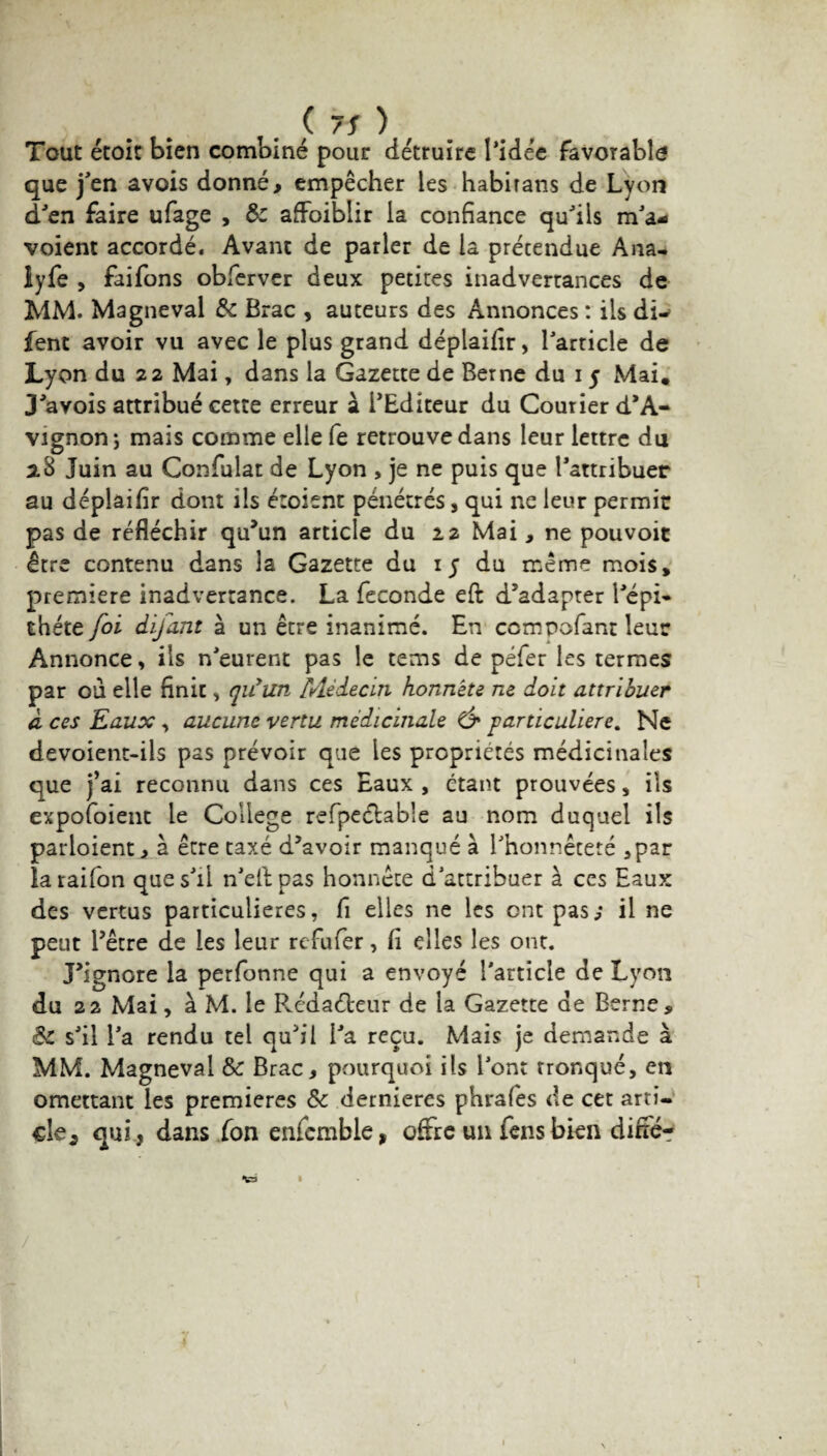 . (7S) Tout étoic bien combiné pour détruire l’idée favorable que j’en avois donné, empêcher les habirans de Lyon d’en faire ufage , 8c affoiblir la confiance qu’ils m’a- voient accordé. Avant de parler de la prétendue Ana- iyfe , faifons obferver deux petites inadvertances de MM. Magneval & Brac , auteurs des Annonces : ils di-> fent avoir vu avec le plus grand déplaifir, l’article de Lyon du 22 Mai, dans la Gazette de Berne du 15 Mai, J’avois attribué cette erreur à l’Editeur du Courier d’A¬ vignon; mais comme elle fe retrouve dans leur lettre du 2.8 Juin au Confulat de Lyon , je ne puis que l’attribuer au déplaifir dont ils étoisnt pénétrés , qui ne leur permit pas de réfléchir qu’un article du 22 Mai , ne pouvoit être contenu dans la Gazette du 15 du même mois* première inadvertance. La fécondé eft d’adapter l’épi* chéte foi difant à un être inanimé. En compofant leur Annonce, ils n’eurent pas le tems de péfer les termes par ou elle finit, qifun rAèàecin honnête ne doit attribuer à ces Eaux, aucune vertu médicinale & particulière. Ne devoient-ils pas prévoir que les propriétés médicinales que j’ai reconnu dans ces Eaux , étant prouvées, ils expofoienc le College refpeélable au nom duquel ils partaient, à être taxé d’avoir manqué à l’honnêteté ,par laraifon que s’il n’ellpas honnête d’attribuer à ces Eaux des vertus particulières, fi elles ne les ont pas; il ne peut l’être de les leur refufer, fi elles les ont. J’ignore la perfonne qui a envoyé l'article de Lyon du 22 Mai, à M. le Pvédaéleur de la Gazette de Berne, 8c s’il l’a rendu tel qu’il l’a reçu. Mais je demande à MM. Magneval & Brac, pourquoi ils l’ont tronqué, en omettant les premières ôc dernieres phrafes de cet arti¬ cle 2 qui , dans ion enfemble, offre un fensbien diffé- \ 1