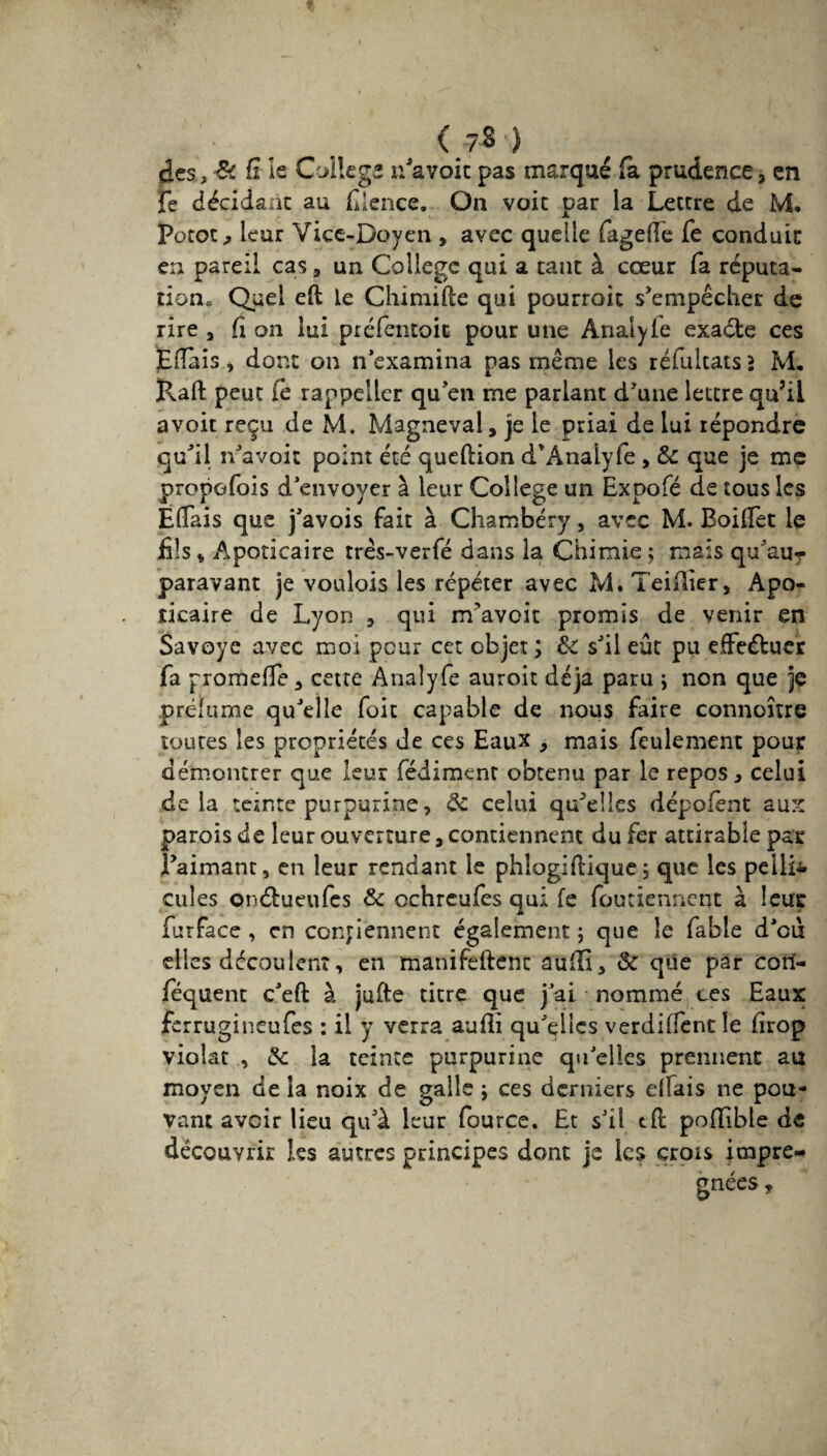 (.7* ) des , & (i le College ifavoit pas marqué fa prudence 3 en fe décidant au fience. On voit par la Lettre de M. Potot* leur Vice-Doyen , avec quelle fagefte Ce conduit en pareil cas, un College qui a tant à cœur fa réputa¬ tion. Quel eft le Chimifte qui pourrait s'empêcher de rire , fi on lui préfentoit pour une Analyle exaéte ces Eflàis, dont on n'examina pas même les réfultats > M, ïlaft peut Ce rappeiler qu'en me parlant d'une lettre qu’il avoir reçu de M. Magneval, je le priai de lui répondre qu'il n'avoit point été queftion d'Analyfe , & que je me propofois d'envoyer à leur College un Expofé de tous les Ëflais que j'avois fait à Chambéry, avec M. Boiffet le fils* Apoticaire trés-verfé dans la Chimie; mais qu'au? paravant je voulois les répéter avec M.Teifïier, Apo- îicaire de Lyon , qui m'avoir promis de venir en Savoye avec moi peur cet objet ; de s'il eût pu effectuer fa promefTe , cette Anaîyfe auroit déjà paru ; non que je préfume qu'elle foit capable de nous faire connoître toutes les propriétés de ces Eaux , mais feulement pour démontrer que leur fédiment obtenu par le repos, celui de la teinte purpurine, de celui qu'elles dépofènt aux parois de leur ouverture, contiennent du fer attirable par l'aimant, en leur rendant le phlogiflique ; que les pellD cules onélueufes & ochrcufes qui fe foutiennent à leur furface , en contiennent également ; que le fable d'oû elles dccauierû, en manifeftenc aufli, & que pâr corî- féquent c'eft à jufte titre que j'ai nommé tes Eaux ferrugineufes : il y verra aufli qu'elics verdiffentle firop violât , de la teinte purpurine qu'elles prennent au moyen de la noix de galle ; ces derniers elfais ne pou¬ vant avoir lieu qu'à leur fource. Et s'il tfl poflible de découvrir les autres principes dont je les crois impré¬ gnées ,