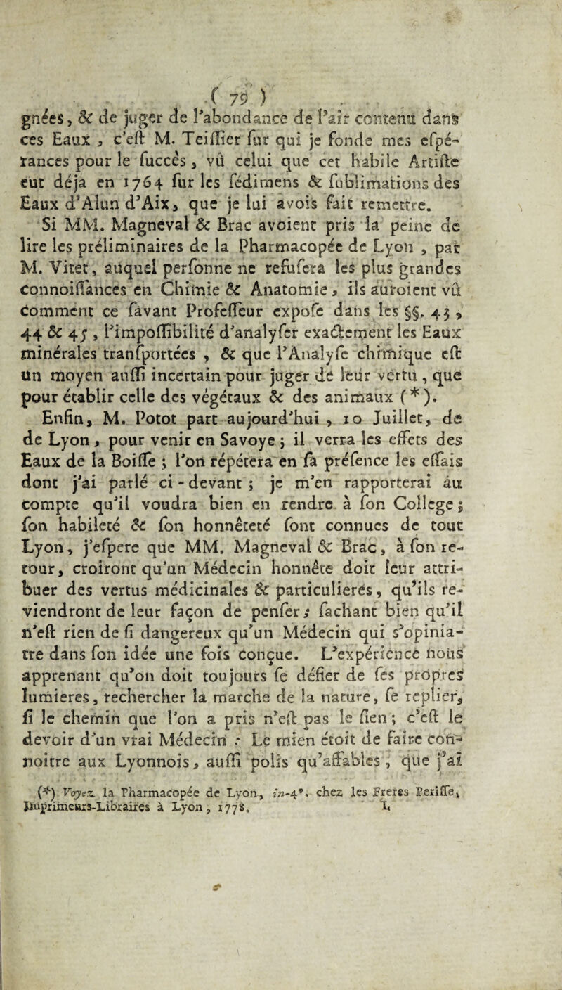 gnces, Sc de juger de l'abondance de Pair contenu dans ces Eaux * c’eft M. Teiflier fur qui je fonde mes efpé- rances pour le fuccês, vü celui que cet habile Artifle eut déjà en 1764 furies fédimens & fublimations des Eaux d’Alun d’Aix, que je lui avois fait remettre. Si MM. Magneval & Brac avoient pris la peine de lire les préliminaires de la Pharmacopée de Lyon , par M. Vitet, auquel perfonne ne refufera les plus grandes connoiifances en Chimie êc Anatomie, ils auroient vu comment ce favant Profcfleur expofe dans les §§. 43 » 44 8c 47 , l'impoffibilité d'analyfer exaélement les Eaux minérales tranfportécs , 8c que PÀnalyfe chimique cfl ün moyen auiïi incertain pour juger de leur vertu , que pour établir celle des végétaux 8c des animaux (*). Enfin, M. Potot part aujourd'hui, 10 Juillet, de de Lyon, pour venir en Savoye ; il verra les effets des Eaux de la Bai fie ; l'on répétera en fa préfence les efiais dont j'ai parlé ci - devant ; je m'en rapporterai six compte qu'il voudra bien en rendre à fon College 3 fon habileté 8c fon honnêteté font connues de tour Lyon, j’efpere que MM. Magneval & Brac, à fon re¬ tour, croiront qu’un Médecin honnête doit leur attri¬ buer des vertus médicinales 8c particulières, qu’ils re¬ viendront de leur façon de penfer; Tachant bien qu'il n'eft rien de fi dangereux qu'un Médecin qui s’opinia- tre dans fon idée une fois conçue. L’expérience nous apprenant qu’on doit toujours fe défier de fes propres lumières, rechercher la marche de la nature, fe replier,, fi le chemin que l’on a pris n’efi: pas le fien ; c’efi: le devoir d’un vrai Médecin .* Le mien étoit de faire con- noitre aux Lyonnois, aufii polis qu'affables, que j’ai (*) Voyez, la Pharmacopée de Lyon, chez les Freres Periffei Ïinpnmcttis-Libraires à Lyon, 1778, L