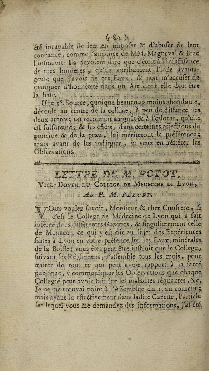 (r ^ cté incapable de lçur^qi impofer & d’abufer de Icuc confiance, comme l'annonce, de MM. Magne val & Brae rinfinuo.it. ll.s deyoknt dire que c’écoit àdfinfafFifance de mes lumières qu’ils. attnbuoient l'idée avanta- geufe que j’avots de ces baux ? ,& non m’accufer de manquer d'honnêteté dans un Ait dont elle doit être la bafe. q r:'~ r, , 1 „ . . _■ Urje 5e. Source, quoique beaucoup moins abondante, découle au centre de la colline, à peu de.diitançe les deux autres; on.recotmpît au goût & à lodorât., qu’elle, cft fulfureufe ; 6c Tes effets-, dans certaines affections de poitrine & de la peau , lui mériteront la préférence^ mais avant de les indiquer , je veux en.-réitérer les. Ôbfer varions. LETTRÉ.DE'. M. PO-tÔT, RT f - - • av. j 1-■ . s - . ' - • ' * 1 Vice-Doyen pu College de Medecine de Lyon, X ' ‘ ''J'{ * J t * 1 y - \ . Au P. M Fl £ü r r, . * * «s \ ^ f, r» (f, ' f V • ' VOcrs voulez favoir, Monfieur & cher Confrère , fi c’eil Fc College de Médecine de Lyon qui a fait inférer .dans différentes Gazettes, & lingulierement celle de Monaco , ce qui y efi: dit au fujet des Expériences faites à Lvon en votre préfencc fur les Eaux minérales de la Boifie; vous êtes peut-être inftruit que le College, fuivant fes-Règfemens, s'affemble tous les mois, pour traiter de tout ce qui peut avoir rapport à la fente publique j y communiquer les Obfervetions que chaque Collegié peut avoir fait fiir les maladies régnantes ,&c. Je ne me trouvai point à l’Àficmblée du i du courant ; mais ayant lu efreélii’ement dans ladite Gazette , l'article Lis lequel vous me demandez des informations, j ai éter