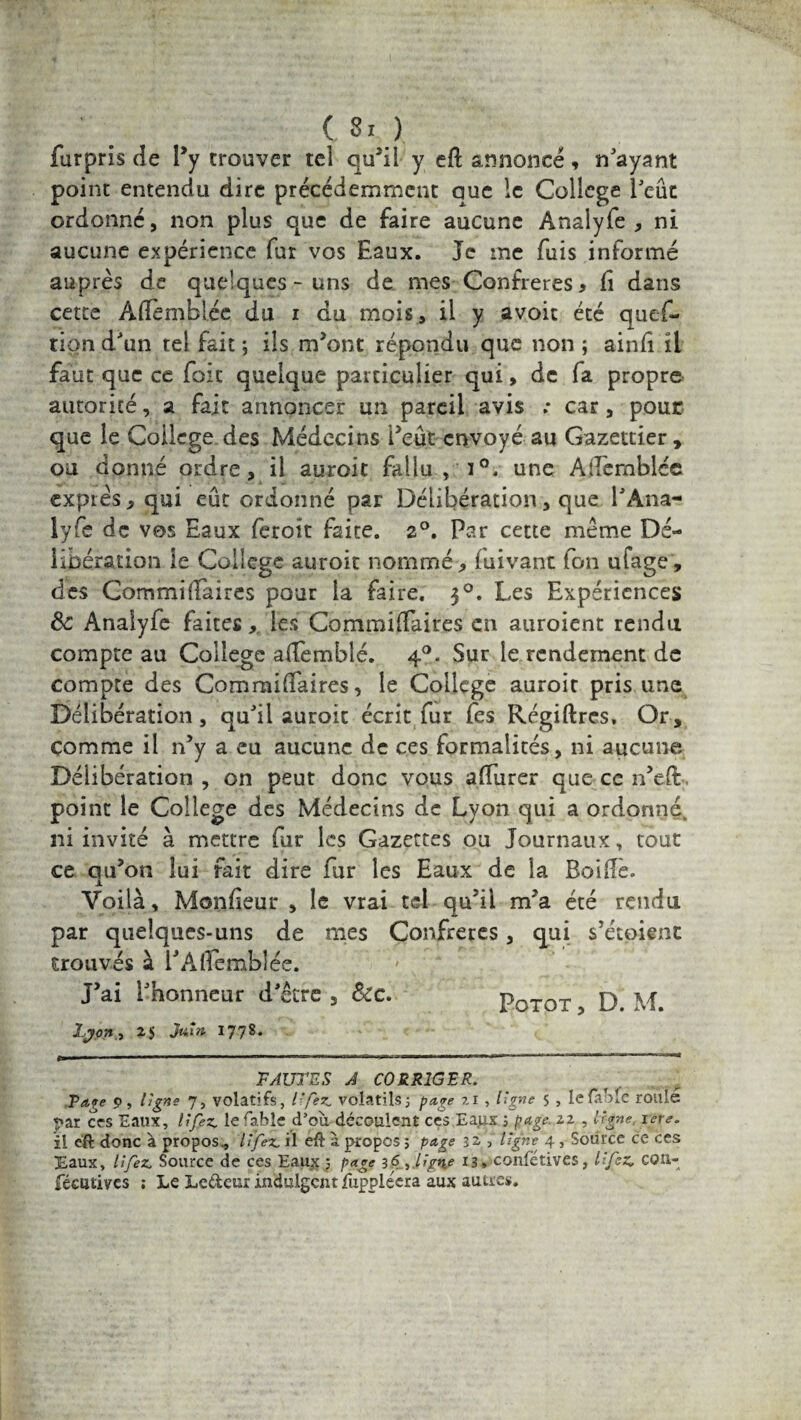 furpris de l’y trouver tel qu’il y efl annoncé, n'ayant point entendu dire précédemment que le College Peut ordonné, non plus que de faire aucune Ànalyfe , ni aucune expérience fur vos Eaux. Je me fuis informé auprès de quelques-uns de mes Confrères, fi dans cette Aflemblée du i du mois, il y avoit été ques¬ tion d'un tel fait ; ils m’ont répondu que non ; ainfî il faut que ce foie quelque particulier qui, de fa propre autorité, a fait annoncer un pareil avis .* car, pour que le College des Médecins Peut envoyé au Gazettier, ou donné ordre, il auroit fallu , i°. une Ademblce expiés y qui eut ordonné par Délibération, que l'Ana- lyfe de vos Eaux feroït faite. 2°. Par cette meme Dé¬ libération le College auroit nommé , fuivant fon ufage, des Com mi (Paires pour la faire. 30. Les Expériences 8c Analyfe faites, les Commiffaires en auroient rendu compte au College affemblé. 40. Sur le rendement de compte des Commiffaires, le College auroit pris une Délibération, qu'il auroit écrit fur fes Régiftres. Or, comme il n’y a eu aucune de ces formalités, ni aucune Délibération , on peut donc vous affurer que ce n’efi. point le College des Médecins de Lyon qui a ordonné, ni invité à mettre fur les Gazettes ou Journaux, tout ce qu’on lui fait dire fur les Eaux de la Roiffe. Voilà, Monfieur , le vrai tel qu’il m’a été rendu par quelques-uns de mes Confrères, qui s’étoient trouvés à PAlfemblée. J’ai l'honneur d'étre , &c. Potot , D M. LJ on, 25 Jw*» I778- FAUTES A CORRIGER. Paçe p, ligne 7, volatifs, lifez. volatils; page 7.1 , ligne 5 , lefà.Mc roulé *«ar ccs Eaux, U fez. le fable d’où découlent ces Ea^x ; page. 22 , ligne, rere. il e'ft donc à propos., lifez, il eft a propos ; page 32 , ligne 4, Source ce ces Eaux, lifez. Source de ces Eaux j page 36 ,.lîgnre 13» confétives, lifez, coü- fécutives ; Le Le&eur indulgent fuppléera aux autres.