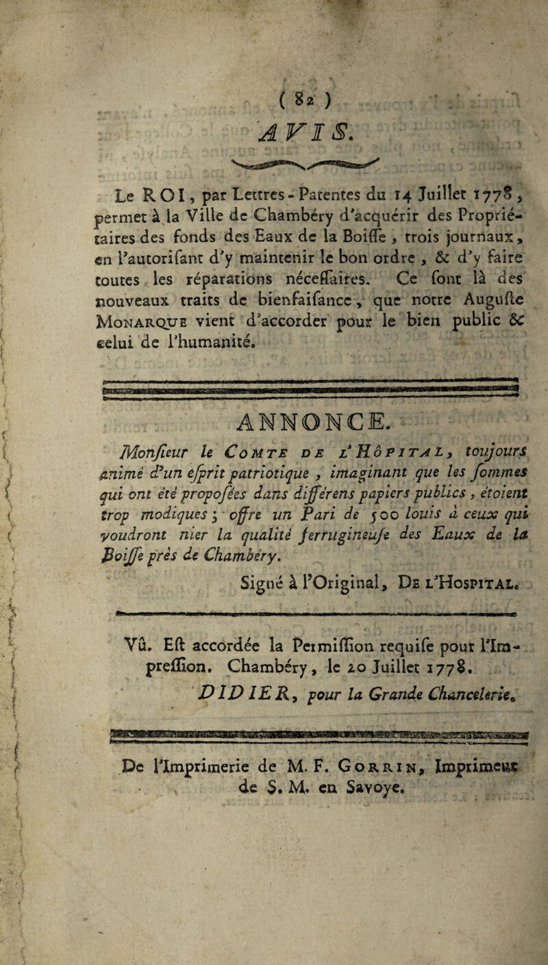 ( 8* ) AVIS. Le ROI, par Lettres - Patentes du 14 Juillet ï 77$ , permet à la Ville de Chambéry d'acquérir des Proprié¬ taires des fonds des Eaux de la BoilTe , trois journaux, en Pautorifant d'y maintenir le bon ordre , & d’y faire toutes les réparations néceÆaires. Ce font là des nouveaux traits de bienfaifance, que notre Augufte Monarque vient d'accorder pour le bien public &C celui de l’humanité. ANNONCE. Monjleur le Comte de l Hôp 1 tal, toujours animé d°un cfprit patriotique , imaginant que les femmes qui ont été propofées dans dijférens papiers publics, étoient trop modiques j offre un Pari de 500 louis à ceux qui voudront mer la qualité jerrugineuje des Eaux de la Roijfe près de Chambéry. Signé à l’Original, De l'Hospital. Vu. Eft accordée la Pei million requife pour 11m- preffion. Chambéry, le zo Juillet 1778. DIDIER, pour la Grande Chancelerie« De llmprimerie de M. F. G or r in, Imprimer de S. M. en Savoye.