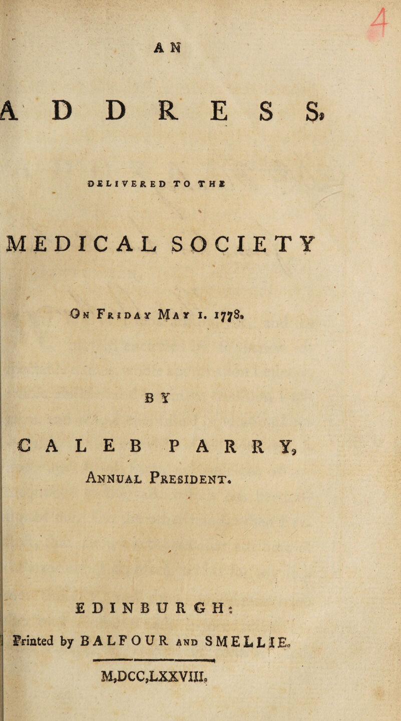 A M A. D D ESS DELIVERED TO THE MEDICAL SOCIETY On Friday May i. 1778» B Y ALEB P A R R Yg Annual President, EDINBURGH; Frinted by BALFOUR and S E L L »£ Eo M,DCC,LXXVIXL