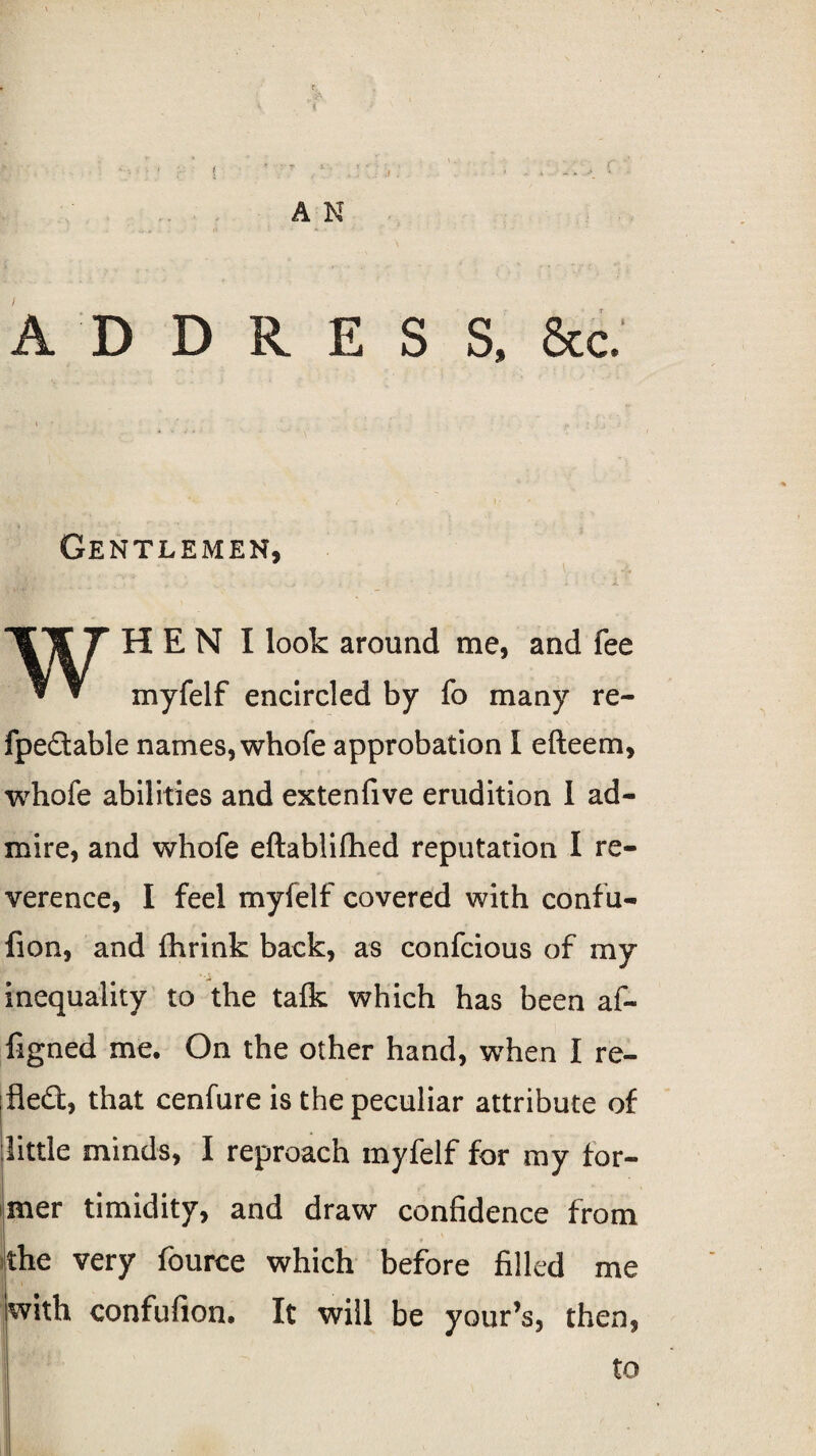 ' f, \ *t • ’ t ' ......... f A N A D D R E S S. &c. Gentlemen, , . ‘ .1 , ;.i WH E N I look around me, and fee myfelf encircled by fo many re- fpeflable names, whofe approbation I efteem, whofe abilities and extenfive erudition I ad¬ mire, and whofe eftablifhed reputation I re¬ verence, I feel myfelf covered with confu- fion, and fhrink back, as confcious of my inequality to the talk which has been af~ figned me. On the other hand, when I re¬ flect, that cenfure is the peculiar attribute of little minds, I reproach myfelf for my for¬ mer timidity, and draw confidence from the very fource which before filled me with confufion. It will be your’s, then,