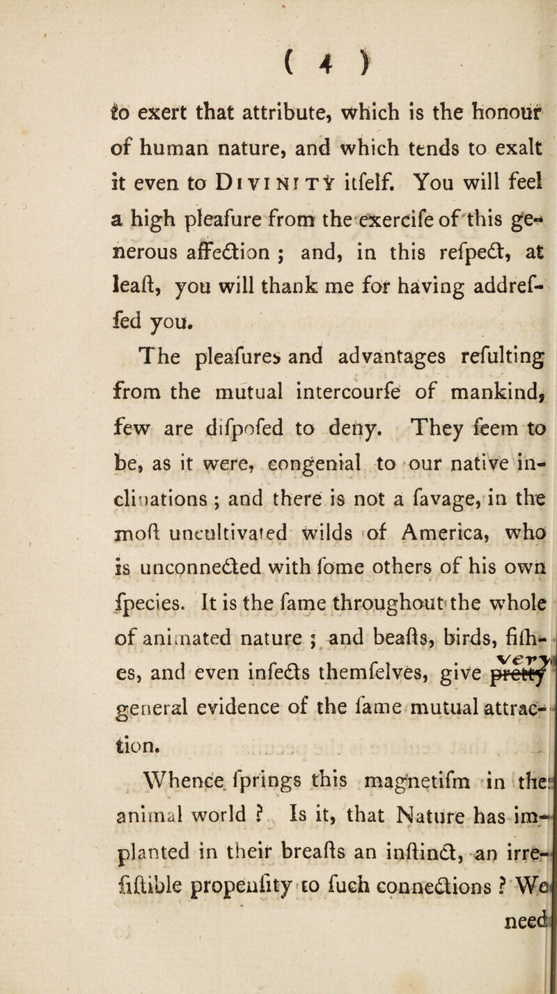 to exert that attribute, which is the honour of human nature, and which tends to exalt it even to Di vi Nr TV itfelf. You will feel a high pleafure from the exercife of this ge~ nerous affedion ; and, in this refped, at leaft, you will thank me for having addref- fed you. The pleafure* and advantages refulting from the mutual intercourfe of mankind, few are difpofed to deny. They feem to be, as it were, congenial to our native in¬ clinations ; and there is not a favage, in the moft uncultivated wilds of America, who is unconneded with fome others of his own fpecies. It is the fame throughout the whole of animated nature ; and hearts, birds, fifti¬ es, and even infeds themfelves, give prevtf' general evidence of the lame mutual attrac- O tion. Whence fprings this magnetifm in the:: animal world ? Is it, that Nature has im¬ planted in their breafts an inftind, an irre- fiftible propenlity to fuch connedions ? We need