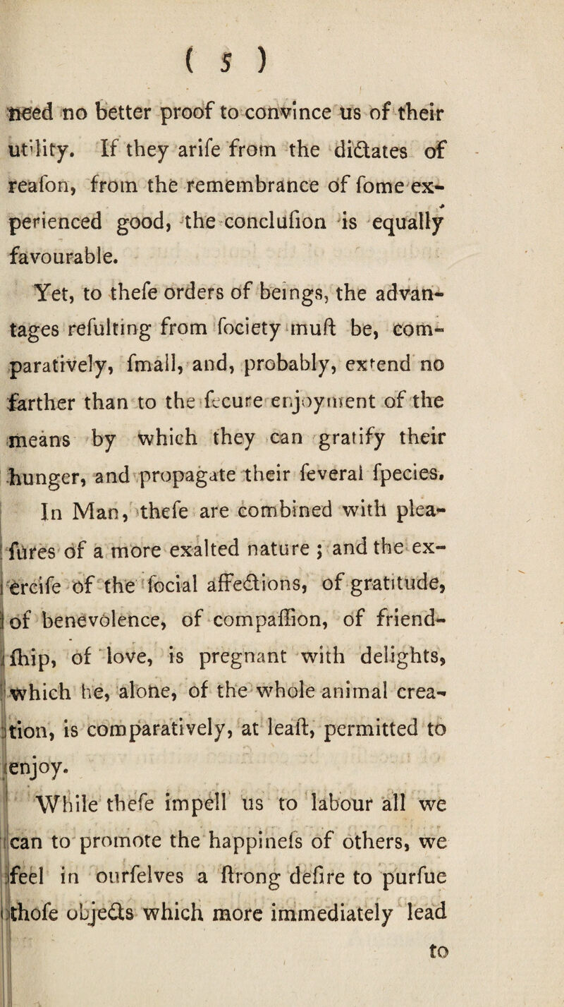 need no better proof to convince us of their utility. If they arife from the didates of reafon, from the remembrance of fame ex- perienced good, the conclufion is equally favourable. Yet, to thefe orders of beings, the advan¬ tages refulting from fociety muft be, com¬ paratively, fmall, and, probably, expend no farther than to the fecure enjoyment of the means by which they can gratify their hunger, and propagate their feverai fpecies. In Man, thefe are combined with plea- fures of a more exalted nature 5 and the ex- ercife of the fecial affedions, of gratitude, | ■ 't I of benevolence, of compaffion, of friend- fhip, of love, is pregnant with delights, Which he, alone, of the whole animal crea¬ tion, is comparatively, at leaf!:, permitted to enjoy. While thefe impeil us to labour all we can to promote the happinds of others, we I feel in ourfelves a Along defire to purfue thofe objeds which more immediately lead <