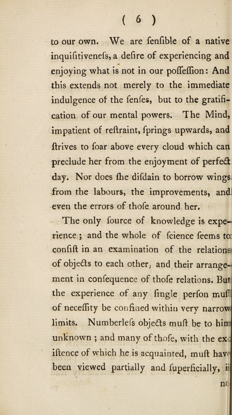 to our own. We are fenfible of a native inquifitivenefs, a defire of experiencing and enjoying what is not in our poffeffion: And this extends not merely to the immediate indulgence of the fenfes, but to the gratifi¬ cation of our mental powers. The Mind, impatient of reftraint, fprings upwards, and ftrives to foar above every cloud which can preclude her from the enjoyment of perfect day. Nor does fhe difdain to borrow wings from the labours, the improvements, and even the errors of thofe around her. The only fource of knowledge is expe¬ rience ; and the whole of fcience feems to confift in an examination of the relations of objects to each other, and their arrange¬ ment in confequence of thofe relations. But the experience of any fingle perfon mutf of neceffity be confined within very narrow limits. Numberlefs objects mu ft be to him unknown ; and many of thofe, with the ex iftence of which he is acquainted, mu ft havi been viewed partially and fuperficially, ii no