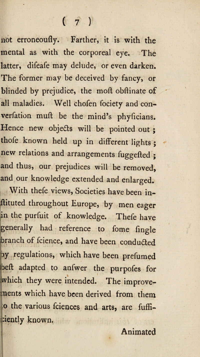 not erroneoufly. Farther, it is with the mental as with the corporeal eye. The latter, difeafe may delude, or even darken. The former may be deceived by fancy, or blinded by prejudice, the mod obftinate of all maladies. Well chofen fociety and con¬ vention mu ft be the mind’s phyficians. Hence new obje&s will be pointed out ; thofe known held up in different lights ; new relations and arrangements fuggefted ; and thus, our prejudices will be removed, and our knowledge extended and enlarged. With thefe views, Societies have been in¬ stituted throughout Europe, by men eager in the purfuit of knowledge. Thefe have generally had reference to fome fingle branch of fcience, and have been conduced by regulations, which have been prefumed ibeft adapted to anfwer the purpofes for ?iwhich they were intended. The improve*?- ments which have been derived from them :o the various fciences and arts, are fuffi- ;:iently known. Animated