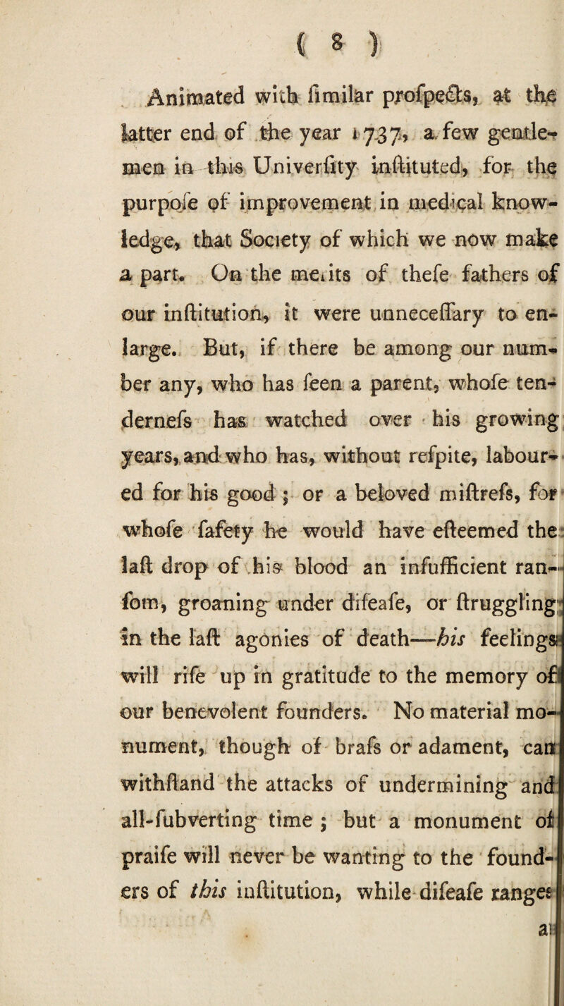 Animated with limilar profpe£t$, at the latter end of the year 1737, a few gentle¬ men in this Univerfity inftituted, for the purpofe of improvement in medical know¬ ledge, that Society of which we now make a paru On the meiits of thefe fathers of our inftitution, it were unneceflary to en¬ large. But, if there be among our num¬ ber any, who has feen a parent, whofe ten¬ der nefs has watched over his growing years, and who has, without refpite, labour¬ ed for his good ; or a beloved miftrefs, for whofe fafety he would have efteemed the laft drop of his blood an infufficient ran— fom, groaning under difeafe, or ftruggling in the laft agonies of death—his feelings- will rife up in gratitude to the memory ofl our benevolent founders. No material mo¬ nument, though of brafs or adament, can withftand the attacks of undermining and all-fubverting time ; but a monument of praife will never be wanting to the found¬ ers of this inftitution, while difeafe range* ai