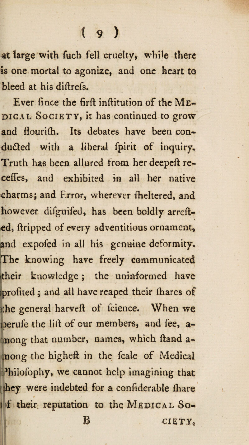 at large with fuch fell cruelty, while there is one mortal to agonize, and one heart to bleed at his diftrefs. Ever fince the firft inftitution of the Me¬ dical Society, it has continued to grow and flourifh. Its debates have been con¬ ducted with a liberal fpirit of inquiry. Truth has been allured from her deepeft re¬ cedes, and exhibited in all her native charms; and Error, wherever flickered, and however difguifed, has been boldly arreft- ed, (tripped of every adventitious ornament* and expofed in all his genuine deformity. The knowing have freely communicated their knowledge; the uninformed have ^profited; and all have reaped their (hares of ithe general harveft of fcience. When we toerufe the lift of our members, and fee, a- mong that number, names, which (land a- rnong the higheft in the fcale of Medical phiiofophy, we cannot help imagining that (they were indebted for a confiderable (hare , ! if their reputation to the Medical So¬ ciety,