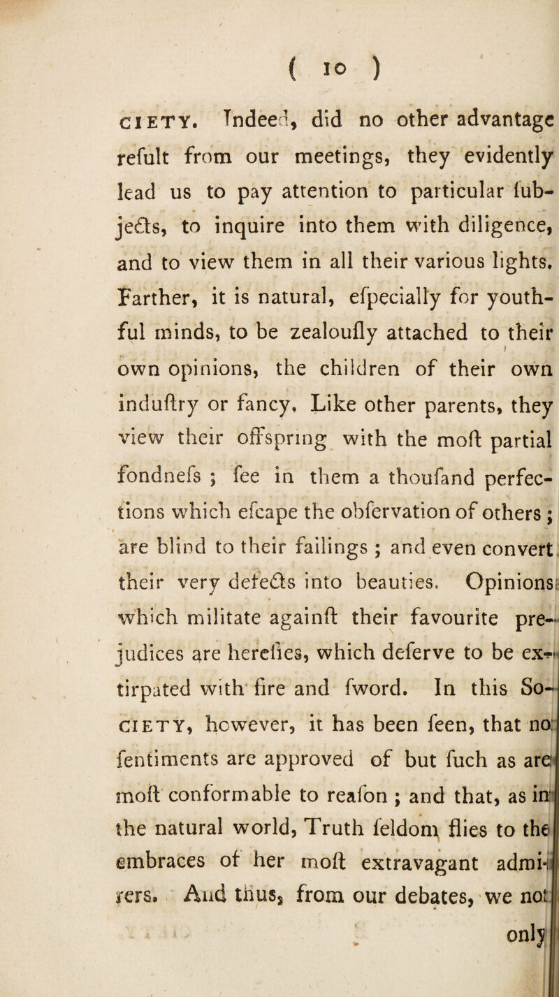 ( 1° ) ciety. Tndeed, did no other advantage refult from our meetings, they evidently lead us to pay attention to particular iub- je&s, to inquire into them with diligence, and to view them in all their various lights. Farther, it is natural, efpecially for youth¬ ful minds, to be zealoufly attached to their own opinions, the children of their own induftry or fancy. Like other parents, they view their offspring with the moft partial fondnefs ; fee in them a thoufand perfec¬ tions which efcape the obfervation of others ; are blind to their failings ; and even convert their very detects into beauties, Opinions!; which militate againft their favourite pre¬ judices are herelles, which deferve to be ex™ tirpated with fire and fword. In this So¬ ciety, however, it has been feen, that no; fentiments are approved of but fuch as are; moil conformable to reafon ; and that, as in: the natural world, Truth leldom flies to the embraces ot her moft extravagant admi-; rers. And thuss from our debates, we not onlj