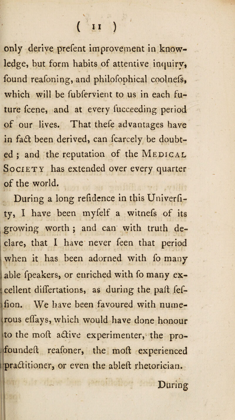 V ( II ) only derive prefent improvement in know¬ ledge, but form habits of attentive inquiry* found reafoning, and philofophical coolnefs, which will be fubfervient to us in each fu¬ ture fcene, and at every fucceeding period of our lives. That thefe advantages have in fadt been derived, can fcarcely be doubt¬ ed ; and the reputation of the Medical Society has extended over every quarter of the world. * '■ • * * ■ * * -* f During a long refidence in this Univerfi- ty, I have been myfelf a witnefs of its growing worth ; and can with truth de¬ clare, that I have never feen that period i when it has been adorned with fo many | able fpeakers, or enriched with fo many ex¬ cellent differtations, as during the pall fef- ifion. We have been favoured with nume¬ rous effays, which would have done honour ito the moft adtive experimenter, the pro- PS founded reafoner, the moft experienced i pra&itioner, or even the ableft rhetorician. j - During