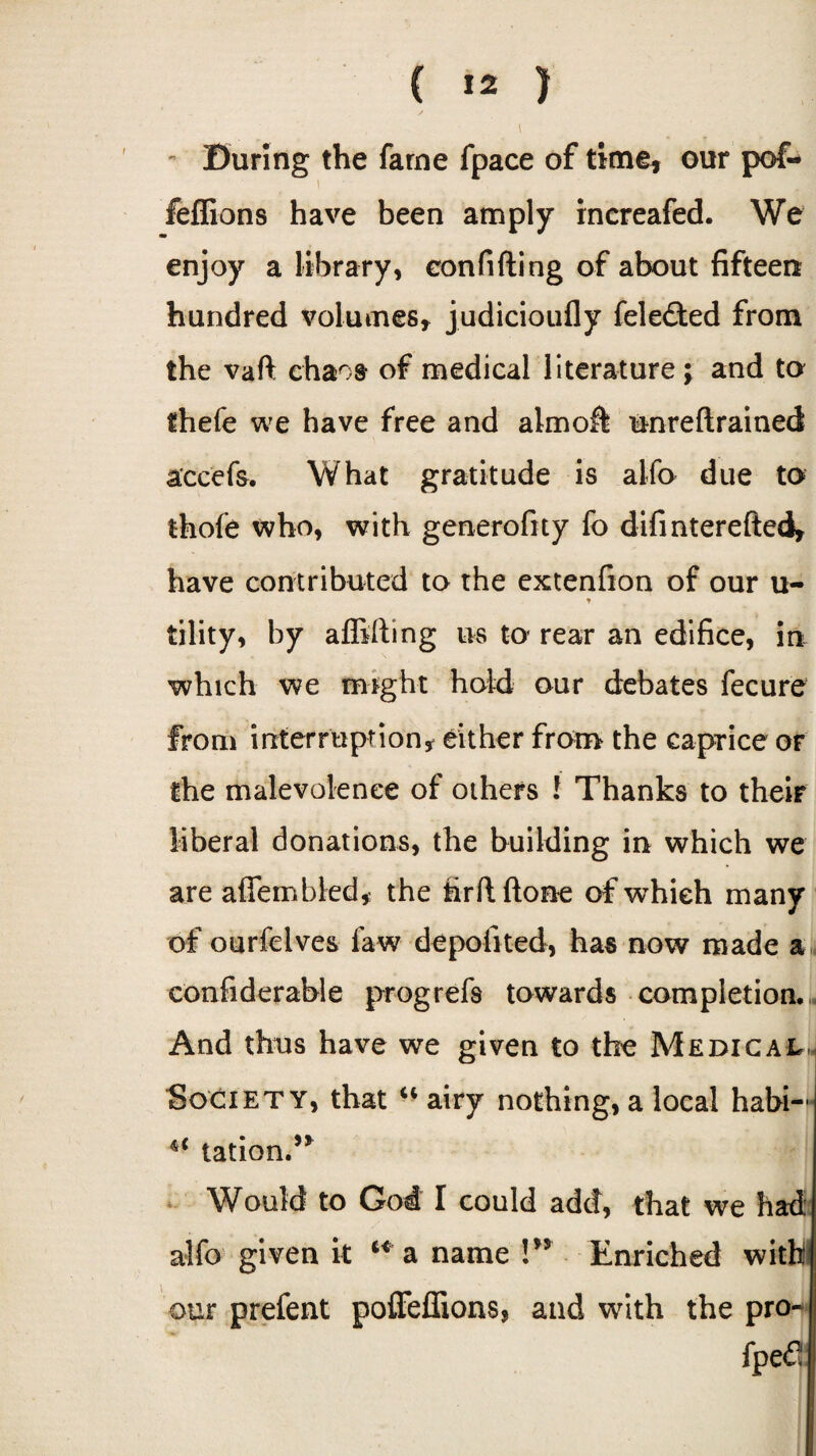 ( ) - During the fame fpace of time! our pof- feffions have been amply increafed. We enjoy a library, confiding of about fifteen hundred volumes* judicioufly fele&ed from the vaft chaos of medical literature; and to thefe we have free and almoft unreftrained accefs. What gratitude is alfo due to thofe who, with generofity fo difinterefted* have contributed to the extenfion of our u- * tility, by affifting us to rear an edifice, in which we might hold our debates fecure from interruption* either from the caprice or the malevolence of others ! Thanks to their liberal donations, the building in which we are affembled, the firftftone of which many of ourfelves faw depofited, has now made a confiderahle progrefs towards completion. And thus have we given to the Medical Society, that u airy nothing, a local habi— tation.” Would to God I could add, that we had. alfo given it u a name V* Enriched with our prefent poffeffions, and with the pro- fpefi