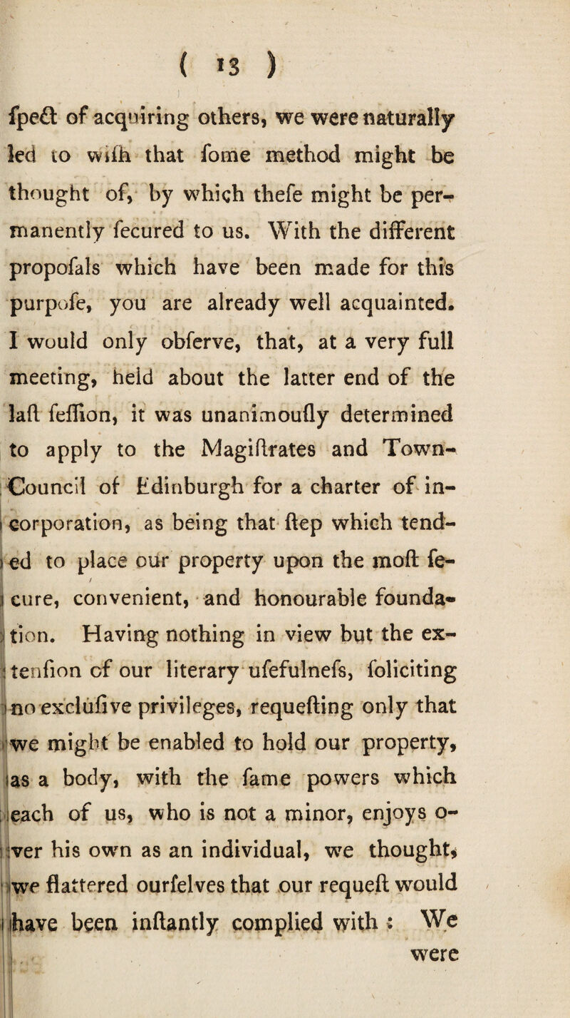, . ■* « j. fpe£t of acquiring others, we were naturally led to wife that fome method might be thought of, by which thefe might be per- * ? ■ i manently fecured to us. With the different propofals which have been made for this purpofe, you are already well acquainted. I would only obferve, that, at a very full meeting, held about the latter end of the laft feffion, it was unanimoufly determined to apply to the Magistrates and Town- Council of Edinburgh for a charter of in- i corporation, as being that ftep which tend- j ed to place our property upon the moil fe- / I cure, convenient, and honourable founda¬ tion. Having nothing in view but the ex¬ tension of our literary ufefulnefs, foliciting no exclusive privileges, requefting only that we might be enabled to hold our property, Ias a body, with the fame powers which each of us, who is not a minor, enjoys o- ver his own as an individual, wre thought* we flattered ourfelves that our requeft would have been inftantly complied with : We were