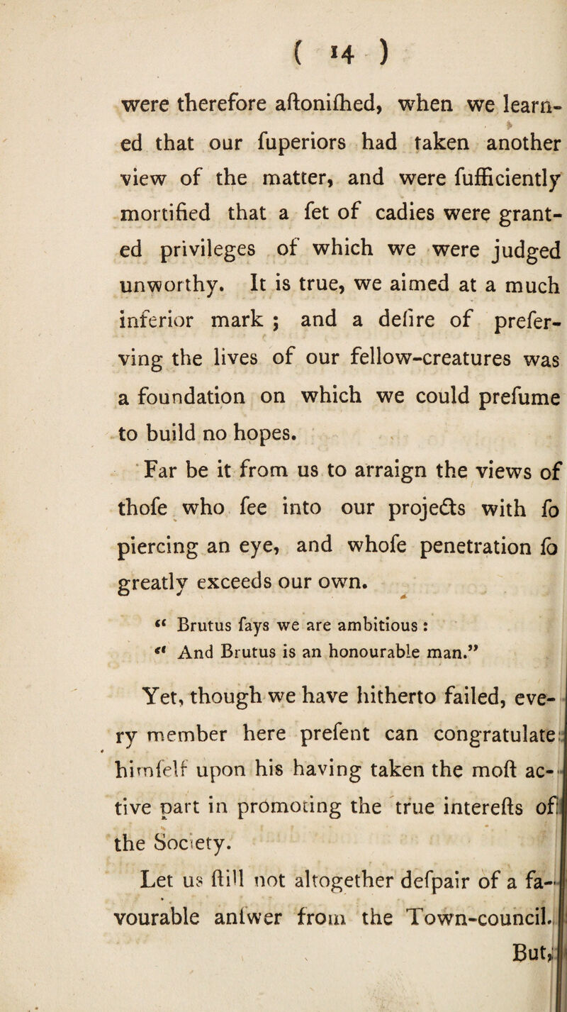 ( *4 ) were therefore aftonifhed, when we learn- ¥ ed that our fuperiors had taken another view of the matter, and were fufficiently mortified that a fet of cadies were grant¬ ed privileges of which we were judged unworthy. It is true, we aimed at a much inferior mark ; and a deli re of prefer- ving the lives of our fellow-creatures was a foundation on which we could prefume to build no hopes. Far be it from us to arraign the views of thofe who fee into our projeds with fo piercing an eye, and whofe penetration fo greatly exceeds our own. “ Brutus fays we are ambitious : And Brutus is an honourable man.” Yet, though we have hitherto failed, eve¬ ry member here prefent can congratulate; hi mfelf upon his having taken the mod ac- j tive part in promoting the true interefts of the Society. Let us dill not altogether defpair of a fa- » vourable antwer from the Town-council. But*