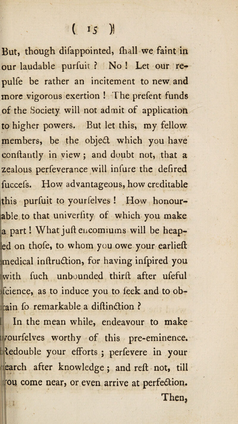 But, though difappointed, fhall we faint in our laudable purfuit ? No ! Let our re~ pulfe be rather an incitement to new and more vigorous exertion ! The prefent funds of the Society will not admit of application to higher powers. But let this, my fellow members, be the object which you have conftantly in view ; and doubt not, that a zealous perfeverance will infure the defired fuccefs. How advantageous, how creditable this purfuit to yourfelves ! How honour- (able to that univerfity of which you make I a part! What juft encomiums will be heap- led on thofe, to whom you owe your earlieft ^medical inftru£tion, for having infpired you fwith fuch unbounded third after ufefui fcience, as to induce you to leek and to ob- :ain fo remarkable a diftin&ion ? In the mean while, endeavour to make yourfelves worthy of this pre-eminence. ; ledouble your efforts ; perfevere in your earch after knowledge; and reft not, till :oq come near* or even arrive at perfe&ion. Then, u