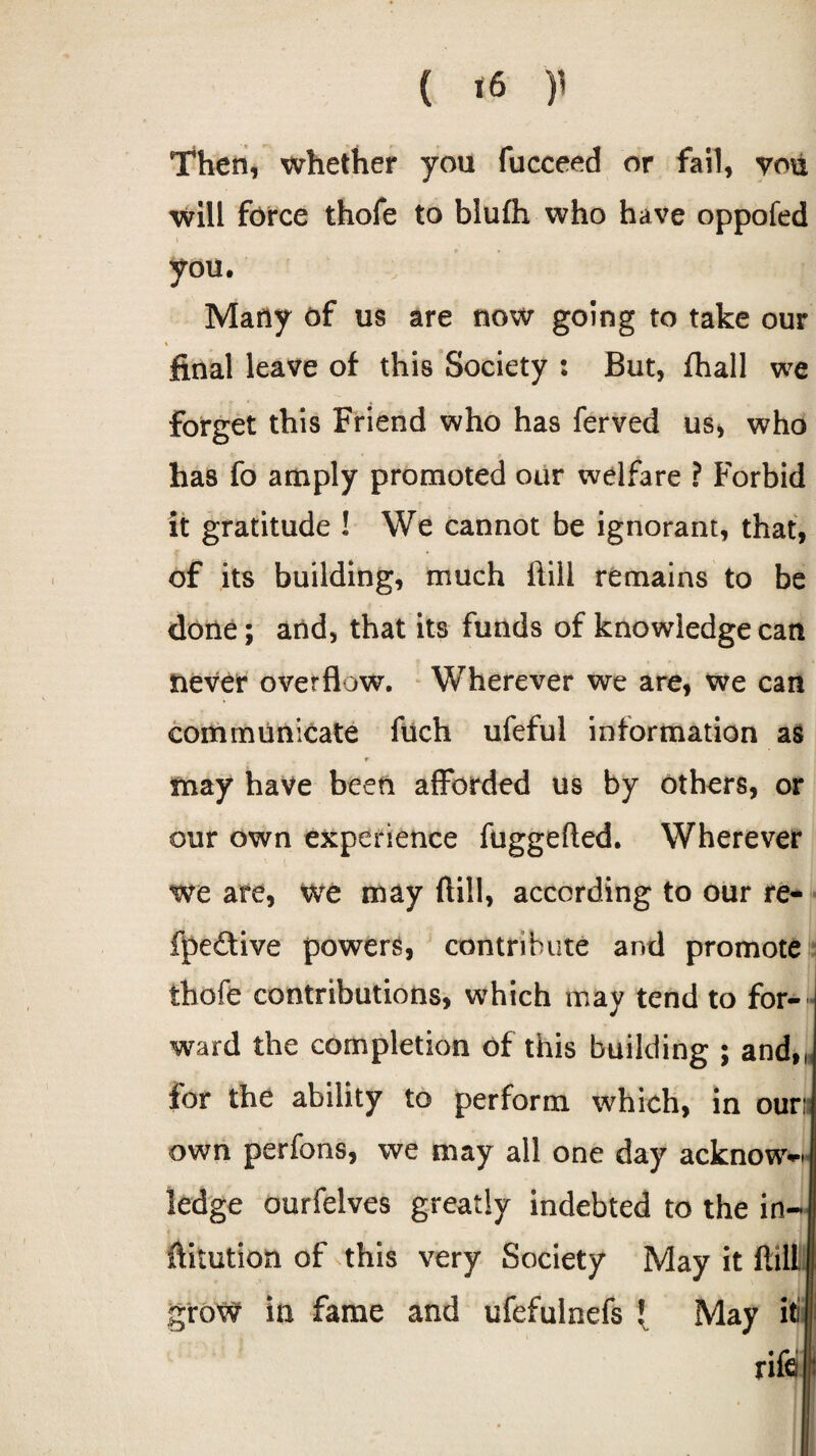 ( *6 )’ Then, whether you fucceed or fail, vou will force thofe to blufli who have oppofed you. Many of us are now going to take our * final leave of this Society : But, fhall we forget this Friend who has ferved us, who has fo amply promoted our welfare ? Forbid it gratitude ! We cannot be ignorant, that, of its building, much ftili remains to be done; and, that its funds of knowledge can never overflow. Wherever we are, we can communicate fuch ufeful information as may have been afforded us by others, or our own experience fuggefted. Wherever we are, we may (fill, according to our re- fpe&ive powers, contribute and promote thofe contributions, which may tend to for¬ ward the completion of this building ; and,, for the ability to perform which, in our: own perfons, we may all one day acknow^* ledge ourfelves greatly indebted to the in- fiitution of this very Society May it fiill grow in fame and ufefulnefs { May iti rife