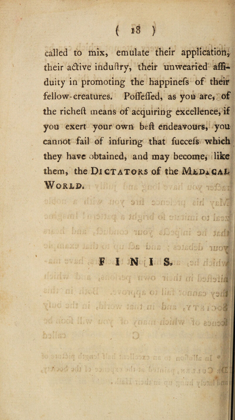 called to mix, emulate their applications their a&ive induftry, their unwearied affi- duity in promoting the happinefs of their fellow-creatures. Poflfeflfed, as you are, of the richeft means of acquiring excellence, if you exert your own beft endeavours, you cannot fail of injuring that fuccefs which they have obtained, and may become, like them, the Dictators of the MldaCal World, F I N I S» 4 j