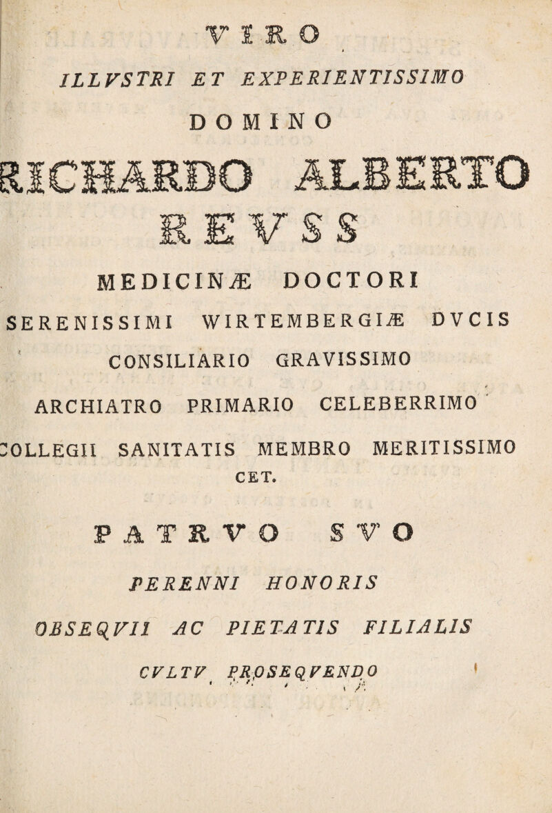 VIRO i ILLVSTRI E T EXPERIENTIS SIMO DOMINO RICHARBO ALBERTO REVSS MEDICINAE DOCTORI SERENISSIMI WIRTEMBERGIiE DVCIS CONSILIARIO GRAVISSIMO jf ARCHIATRO PRIMARIO CELEBERRIMO :OLLEGII SANITATIS MEMBRO MERITISSIMO CET. PATRVO SV O PERENNI HONORIS QBSEQVII AC PIETATIS FILIALIS CVLTV PROSEQFEND0 1 i 4 «4