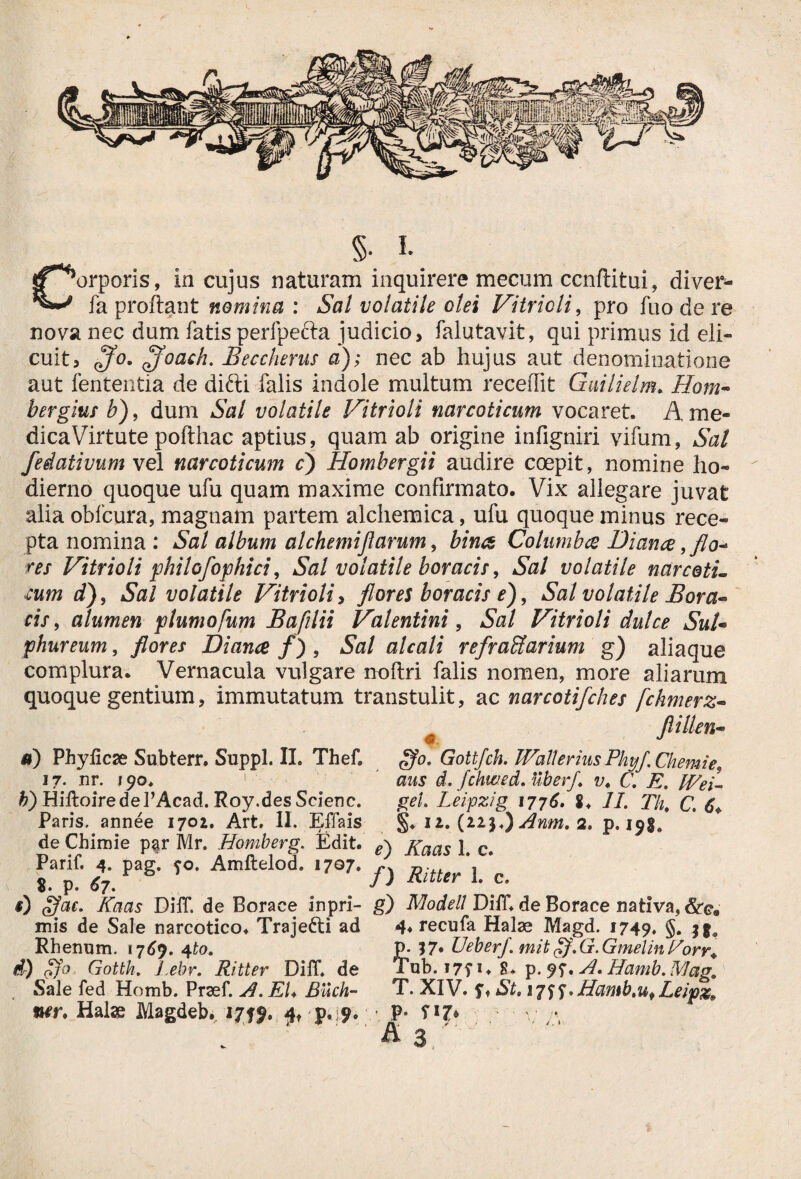 §• I. ‘orporis, in cujus naturam inquirere mecum ccnftitui, diver- fa proftant nomina : Sal volatile olei Vitricli, pro fuo de re nova nec dum fatis perfpefta judicio, falutavit, qui primus id eli¬ cuit, <fo. Ifoach. Beccherus a); nec ab hujus aut denominatione aut lententia de difti falis indole multum recelfit Guilielm. Hora* bergius b), dum &?/ volatile Vitrioli narcoticum vocaret. A me- dicaVirtute pofthac aptius, quam ab origine infigniri vifum, Sal fedativum vel narcoticum c) Hombergii audire coepit, nomine ho¬ dierno quoque ufu quam maxime confirmato. Vix allegare juvat alia oblcura, magnam partem alchemica, ufu quoque minus rece¬ pta nomina : Sal album alchemiflarum, bina Columba Diana,flo* res Vitrioli philofophici, Sal volatile boracis, Sal volatile narce tu cum d), Sal volatile Vitrioli, flores boracis e), Sal volatile Bora** cis, alumen plumofum Bafilii Valentini, Sal Vitrioli dulce SuU phureum, flores Diana f), Sal alcali refractarium g) aliaque complura. Vernacula vulgare noftri falis nomen, more aliarum quoque gentium, immutatum transtulit, ac narcotifches fchmerz- flillen- *) Phylleae Subterr. Suppi. II. Thefi 17. nr. 190. b) HiltoiredePAcad. Roy.des Scienc. Paris, annee 1702. Art. II. Effais ffo. Gottfch. Walterius Phyf Chemie9 aus d. fchwed. uberfl v. C. E. Wei- gei Leipzig 1776. 8, II. Tht C. 6♦ §♦ 12. (22$.) Anm. 2. p. 191* de Chimie p$r Mr. Homberg. Edit. e\ Xaas 1 c Panf.^4. pag. fo. Amftelod. ,7oT. f) RUUr\ ‘c s) Ifae. Kaas Diff. de Borace inpri- g) Modell Dilf.de Borace nativa, 6tea mis de Sale narcotico. Traje&i ad 4* recufa Halae Magd. 1749. §• Sio Rhenum. 176j. 4to. d) <Cfo Gotth. l.ebr. Ritter Diff. de Sale fed Homb. Praef. A. EI♦ Buch- ner. Halse Magdeb. 2719. £t p,:?. p. 17* Ueberf. mit ff. G. Gmelin Porr+ Tub. i7T 1 ♦ 8. p. 9f. A. Hamb. Mae, T. XIV. s* St. 17SS* Hamb.uf Leipx, p. rij%