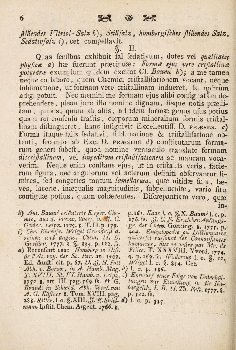 V flillendes VitrioV Salz h), StiUfalz, hombergifches ftillendes Salz, Sedativfalz i) , cet. compellavit. 5- II- Quas fenfibus exhibuit fal fedativum, dotes vel qualitates fhyftcue a) hae fuerunt praecipuae : Forma ejus vere crijiallina 'polyedra exemplum quidem -excitat Cl. Baume bj; a me tamen neque eo labore, quem Chemici criftallifationem vocant, neque fublimatione, ut.formam vere criftallinam indueret, fal noftrum adigi potuit Nec memini me formam ejus alibi confignatam de¬ prehendere, pleno jure ifto nomine dignam, iisque notis praedi¬ tam , quibus, quum ab aliis, ad idem formae genus ufus potius quam rei confenfu tractis, corporum mineralium formis criftal¬ linam diftingueret, hanc infignivit ExcellentiflT. D. pr^ses. c) Forma itaque falis fedativi, fublimatione & criftallifatione ob¬ tenti, fecundo ab Exc. D. pr^side d) conftitutarum forma¬ rum generi fubeft, quod nomine vernaculo translato formam dis criftallinam, vel impeditam criftallifationem ac mancam voca¬ verim. Neque enim conflans ejus, ut in criftallis veris, facie- rum figura, nec angulorum vel acierum definiti obfervantur li¬ mites, fed congeries tantum lamellarum, quae nitidae funt, lae¬ ves, lacerae, inaequalis magnitudinis, fubpellucidae, vario fitu contiguae potius, quam cohaerentes. Difcrepantiam vero, quae h} Ant. Baume erlauterte Exper. Che- mie, aus d. Franz. liber/, v. ©>. C. Gekler. Leipz. 177^. 8. T. II. p. 179. 1) Chr. Ehrenfr. Weigel Grundrifi d. ■ reinen und augew. Chem. II. B, Greifsw. 1777.8* §♦ 8?4- p.i22./s. Recenfent eas: Homberg in Hi fi. de VAc. roy. des Sc. Par. an. 170^. Ed. Amft. cit. p. 67. D. §f. H. Pott Abh. v. Borax, in A. Hamb. Mag. T. XVIII. St. VI. Hamb. u. Leipz. I7f7* 8. art III. pag. 9^9. fs. D. G. Brandt in Schwed. Abh. Uber/, von A. G. Kdfiner 8. Tom. XVIII. pag. 288. Ritter. 1 e. §.XIII. ff. R.SpieU mmn Xjillit. Chem. Argent. 1766. f. Kaets 1. c. §.X. Baume l.c.p. 176.(3. . C. F. ErxlebenAnfangs- gr. der Chem, Goetting. g. 177^. p, 4M* Encyclopedie ou Didtiovmaire uni v er f ei raifionne des Connoijfances humaines, mis en ordre war Mr dp Felice. T. XXX'VIII. Yverd. 1774! 4- p. 169. fs. IVallerius 1. c, 12* t Weigel \. c. §.|H. Cet. * ■ b) 1. c. p. 184. £) Entwurf einer Folge von XJnterhal- tungen zur Emieitung in die Na- turgefch L B. II. Th.FrfU 1777.8, p» ) 2,i* IS» h C* P» J2f,