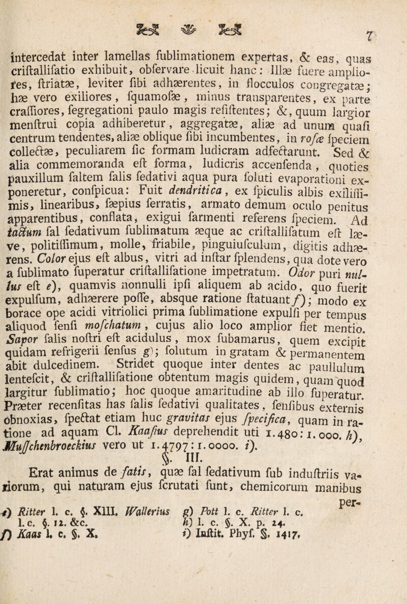 intercedat inter lamellas fublimationem expertas, & eas, quas criftallifatio exhibuit, obfervare licuit hanc: Illas fuere amplio¬ res, it natas, leviter fibi adhaerentes, in flocculos congregatae; hae vero exiliores , fquamofae , minus transparentes, ex°parte craffiores, fegregationi paulo magis refiftentes; &, quum largior menftrui copia adhiberetur, aggregatae, aliae ad unura quafi centrum tendentes, aliae oblique fibi incumbentes, in rofce fpeciem colieftas, peculiarem fic formam ludicram adfeftarunt. Sed & alia commemoranda eit forma, ludicris accenfenda, quoties pauxillum faltem falis fedativi aqua pura foluti evaporationi ex¬ poneretur, confpicua: Fuit dendritica, ex fpiculis albis exiliili- mis, linearibus, faepius ferratis, armato demum oculo penitus apparentibus, conflata, exigui farmenti referens fpeciem. Ad iakum fal fedativum fublimatum aeque ac criftallifatum eft lae¬ ve, politiffimum, molle, friabile, pinguiufculum, digitis adhae¬ rens. Color ejus eft albus, vitri ad inftar fplendens, qua dote vero a fublimato fuperatur criftallifatione impetratum. Odor puri nul¬ lus eft e), quamvis nonnulli ipfi aliquem ab acido, quo fuerit expulfum, adhaerere pofte, absque ratione ftatuant/); modo ex borace ope acidi vitriolici prima fublimatione expulfi per tempus aliquod fenfi mofchatum, cujus alio loco amplior fiet mentio. Sapor falis noftri eft acidulus, mox fubamarus, quem excipit quidam refrigerii fenfus g); folatum in gratam & permanentem abit dulcedinem. Stridet quoque inter dentes ac paullulum lentefcit, & criftallifatione obtentum magis quidem, quam quod largitur fublimatio; hoc quoque amaritudine ab illo fuperatur. Praeter recenfitas has falis fedativi qualitates, fenfibus externis obnoxias, fpeftat etiam huc gravitas ejus fpecifica, quam in ra¬ tione ad aquam Cl. Kaafius deprehendit uti 1.480:1.000. h). Erat animus de fatis, quae fal fedativum fub induftriis va¬ tiorum, qui naturam ejus fcrutati funt, chemicorum manibus per- t) Ritter 1. c. XIII, Wall cr lus g) Pott 1. c. Ritter I. c. 1. C. §. ! 2. &C. h) i. c. §. x. p. 24.