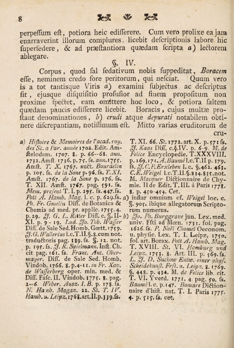 fcg «■ 3« perpeffum eft, potiora heic edifferere. Cum vero prolixe ea jam enarraverint illorum complures, licebit defcriptionis labore hic fuperfedere, & ad praeftantiora quaedam fcripta a) leftorem ablegare. §, IV. Corpus, quod fal fedativum nobis fuppeditat, Boracem effe, neminem credo fore peritorum, qui nefciat. Quum vero is a tot tantisque Viris a) examini fubjectus ac defcriptus fit , ejusque difquifitio profufior ad finem propofitum non proxime fpeftet, eam omittere hoc loco, & potiora faltem quaedam paucis edifferere licebit. Boracis, cujus multse pro¬ flant denominationes, b) crudi atque depurati notabilem obti¬ nere difcrepantiam, notiffimum eft. Mitto varias eruditorum de cru- a) Hifloire & Memoires de Vacad. roy. des Sc. a Par. annee 1702. Edit. Am- ftelodam. 1707. 8. p. 66—6%. ann. 17$ 2. Amft. 1736. p. 7f. fs. ann. *7ff- Amft. T. X. 1767. auft. Bourdelin p. iof. fs. de la Sone p. 96. fs. T.XI. Amft. 1767. de la Sone p. 176. fs. T. XII. Amft. 17^7. pag. f$f. fs. Mem. prefent T. I. p. 29?. fs. 447.fs. JPott A. Hamb. Mag. 1. c. p. 629.fs. Ph. Fr. Gmelin Diff. de Botanica & Chemia ad med. pr. applic. 17??. 4. p. 29. Lj. G. L. Ritter Diff. c. §. II- XI. p. 9 - 19. Lud. $'0. Tob. IVaffer Diff. de Sale Sed.Homb. Goett. 17^9. oJ.G. IVallerius l.c.T.lI.§.8.cnm not. tradufroris pag. lS9.fs. §. 12. not. p. 197. fs. fff. R. Spielmann. Inft. Ch. cit pag. 161. fs. Erane. Ant. Ober~ mayer. Diff. de Sale Sed. Homb. Vindob. 1766. 8.p.4-n.inFr. Xav. de IVafferberg oper. min. med. & Diff. Fafc. II. Vindob. 177?. 8. pag. 1—6 IVeber. Ausz.I.B. p. 178. fs. N. Ha nb. Magaz. 11. St, T. IV. T. XI. 66. St. 1772. art. X. p. ?7ifs. of.Kaas Diff. c.§.IV. p. 6-9 M. de Felice Encyclopedie. T.XXXVIII. p. 169.171* A.Bautnel.c.T.lI p. 179. fs. ff. C.P.Erxleben 1. c. §.462. 4 C.E. fVeigel. 1.c.T.1I.§.8 $4*8??.not. M. Macquer Didlionnaire de Chy- mie. II de Edit. T.1II. a Paris 1778. 8. p. 4fo~4?4. Cet. a) inftar omnium cf. IVeigel loc. c. §• 90^. ibique allegatorum Scripto¬ rum numerus. b) ffo, Ph. Burggrave jun. Lex. med. univ. Ffti ad Mcen. 17'$$. fol. pag. 162.6. fs. P. Noel Chomel Oeconom. u. phyfic. Lex. T. I. Leipz. 17^0. foL art. Borax. Pott A. Hamb. Mag* T. X VIII. St. VI. Hamburg und Leipz. 17f ?• 8. Art III. p. ^69. fs. L. ff. D, Suckow Entw. einer phyf. Sfiheidekunji. Frft. u. Leipz. g. 17^9. §♦ 448. p. 454. M. de Felice lib, cit. T. VI. Yverd. 1771. 4 pag. fo. fs. Baume 1. c. p. 147. Bomare Di&ion- naire d’hift. nat. T. I. Paris 177f.