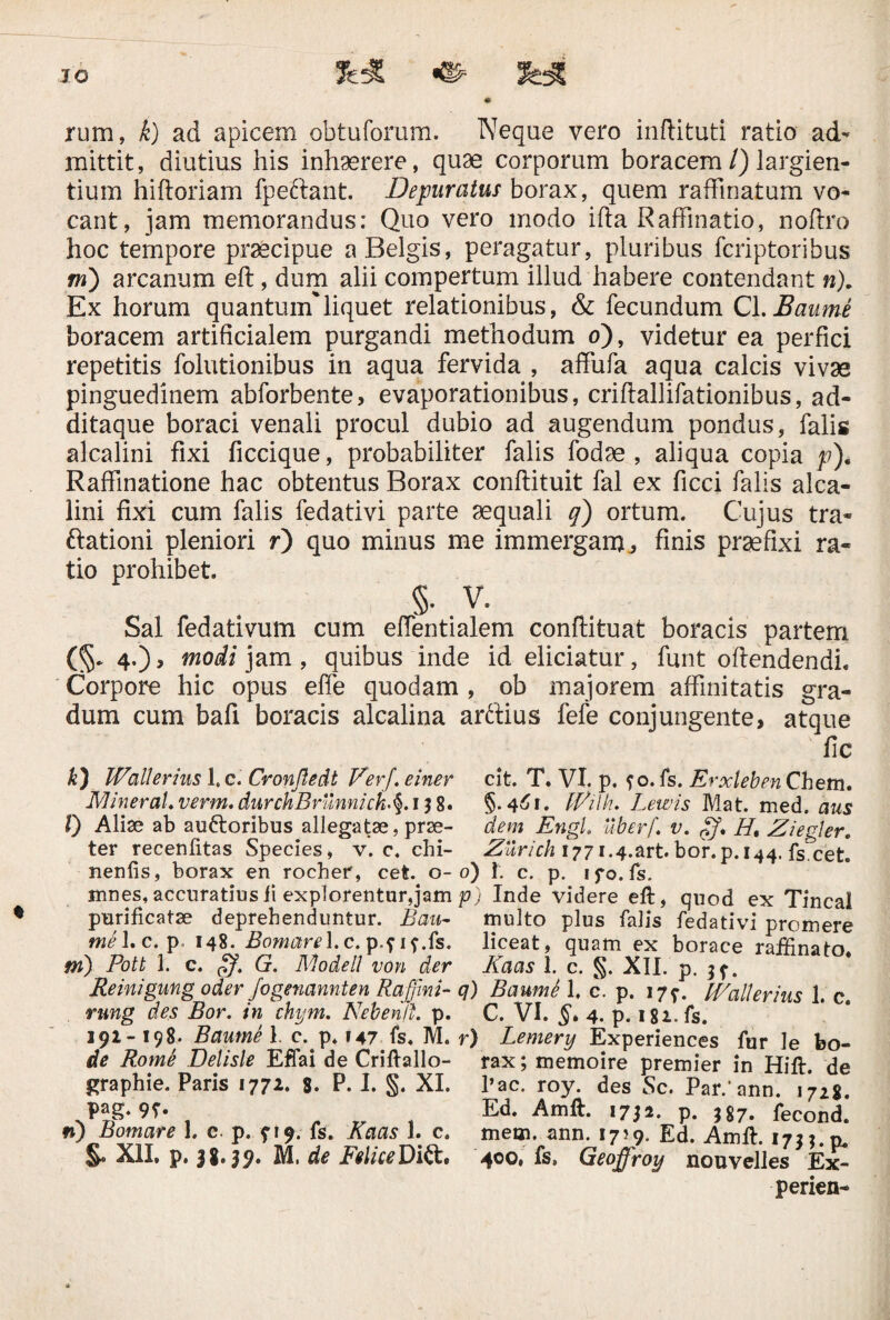 rum, k) ad apicem obtuforum. Neque vero inftituti ratio ad¬ mittit, diutius his inhaerere, quae corporum boracem /) largien¬ tium hiftoriam fpeftant. Depuratus borax, quem raffinatum vo¬ cant, jam memorandus: Quo vero modo ifta Raffinatio, noftro hoc tempore praecipue a Belgis, peragatur, pluribus fcriptoribus m) arcanum eft, dum alii compertum illud habere contendant n). Ex horum quantum'liquet relationibus, & fecundum Cl.Baume boracem artificialem purgandi methodum o), videtur ea perfici repetitis folutionibus in aqua fervida , affufa aqua calcis vivae pinguedinem abforbente, evaporationibus, criftallifationibus, a fi¬ di taque boraci venali procul dubio ad augendum pondus, falis alcalini fixi ficcique, probabiliter falis fodae , aliqua copia p). Raffinatione hac obtentus Borax conftituit fal ex ficci falis alca¬ lini fixi cum falis fedativi parte aequali q) ortum. Cujus tra- ftationi pleniori r) quo mirius me immergam3 finis praefixi ra¬ tio prohibet. §■ V. Sal fedativum cum effentialem conftituat boracis partem (§* 4.) , modi jam, quibus inde id eliciatur, funt oftendendi. Corpore hic opus effe quodam , ob majorem affinitatis gra¬ dum cum bafi boracis alcalina arftius fefe conjungente, atque fic k) IVallerius 1. c. Cronftedt Verj. einer cit. T. VI. p. ?o. fs. Erxleben Chem. Mineral.verm.durchBrunmck'§‘ IJ8. §.461. IVilk. Lewis Mat. med. aus l) Aliae ab au&oribus allegatae, prae- dem EngU uberf. v. Ht Ziegler. ter recenfitas Species, v. c. chi- ^V/r/z 1771.4.art. bor.p.144. fs.cet. nenfis, borax en rocher, cet. 0-0) !. c. p. ifo.fs. mnes, accuratius ii explorentur, jam p) Inde videre eft, quod ex Tincal purificatae deprehenduntur. Bau- multo plus falis fedativi promere tue 1. c. p- 148. Bomare\.c.p,mSs. liceat, quam ex borace rafEnato m) Pott 1. c. gf. G. Modell von der Daas 1. c. §. XII. p. 3 f. Reinigung oder Jogenannten Raffmi- q) BaumS 1. c. p. 179. IVallerius 1. c. rung des Bor. in chym. Nebenft. p. C. VI. §* 4. p. 182. fs. 191-198. Baume 1. c. p. 147 fs. M. r) Lemery Experiences fur le bo- de Rome Delisle EfTai de Criftallo- rax; memoire premier in Hift. de graphie. Paris 1772. 8. P. I. §. XI. l’ac. roy. des Sc. Par/ann. \7i%. pag. 9f. Ed. Amft. 1752. p. ,j7. feCond.' n) Bomare 1. c p. fi 9. fs. Kaas 1. c. metn. ann. 1759. Ea. Amft. 1733.0. XII. p. 38.39. M, de FeliceDift. 400. fs. Geoffroy nouvelles Ex- perien-