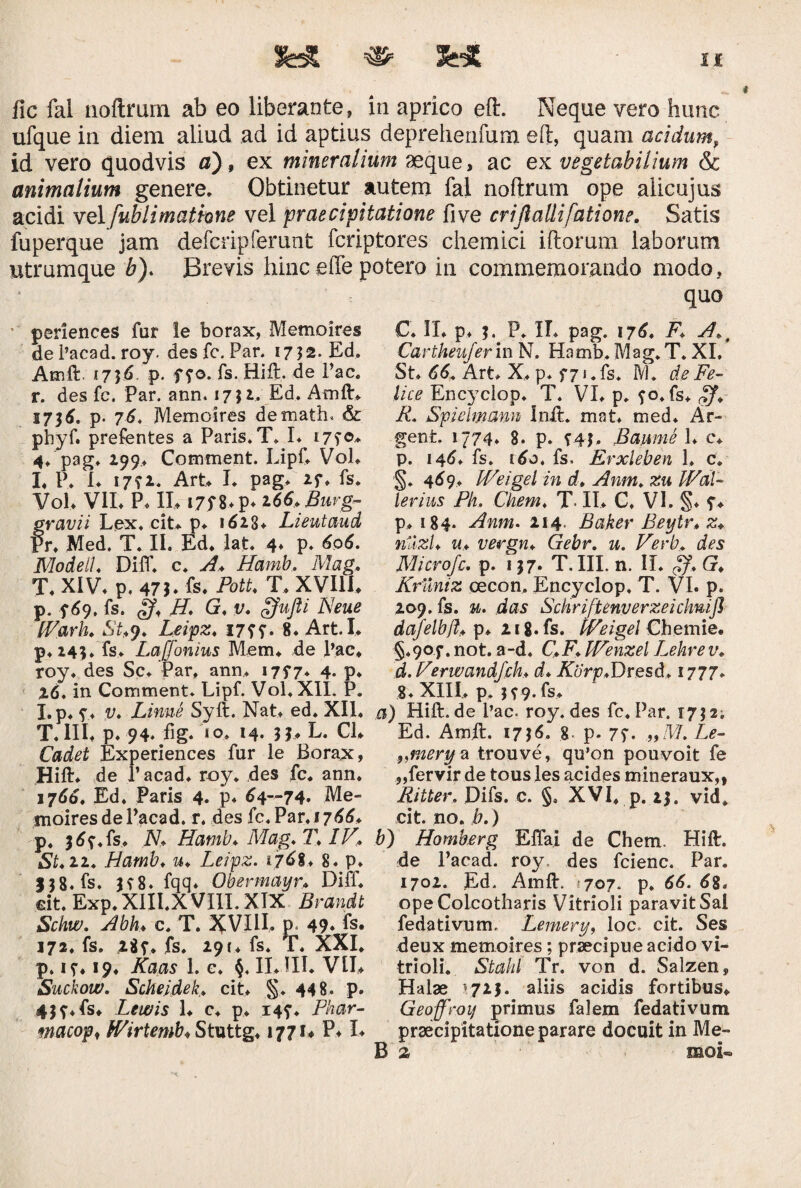 sue *■ %£& n fic fal noftrum ab eo liberante, in aprico eft. Neque vero hunc ufque in diem aliud ad id aptius deprehenfum eft, quam acidum, id vero quodvis a) 9 ex mineralium aeque, ac ex vegetabilium & animalium genere. Obtinetur autem fal noftrum ope alicujus acidi vel fublimatione vel praecipitatione five crijlallifatione. Satis fuperque jam defcripferunt fcriptores chemici illorum laborum utrumque b). Brevis hinc effe potero in commemorando modo, quo periences far le borax, Memoires de 1’acad. roy. des fc. Pan 1752. Ed. Ainft. 1756. p. ffo. fs. Hift. de Pac. r. des fc. Par. ann. 17}!. Ed. Amft* 1736. p. 76. Memoires demath» & phyf. prefentes a Paris» T* L 17?®* 4* pag* 199.. Comment. Lipf* Vol* L P. I* 17f2. Art* I. pag* if* fs* Vol* VII* P* II* i7f 8* p* 166. Burg- ravii Lex. cit* p* 161$+ Lieutaud r* Med. T* II. Ed* lat* 4* p* 606. Modeil* Diff. c* A. Hamb. Mag. T* XIV* p. 47 b fs. PotU T* XVIII* p. f 69, fs. <Jf* H. G, t;* ffujti Neue fVark. iSt*9. Leipz* 17??. 8. Art.I* p*i4$* fs* Laffonius Mem* de pac* roy* des Sc* Par, ann* 1757* 4. p* 26. in Comment. Lipf. Vol. XII. P. I.p* y* Linne Syft. Nat* ed. XII, T.III* p* 94. fig. *o* 14. n* L. CL Odivit Experiences fur le Borax, Hift* de 1’acad* roy* des fc* ann. 1766* Ed. Paris 4. p. 64—74. Me¬ moires de Pacad. r. des fc. Par, 1766* p. i^f.fs* IV* Hamb♦ Mag* T1, St.11. Hamb. u. Leipz. i7^8♦ 8. p. J}8.fs. H8. fqq. Obermayr* Diff* dt.Exp.XIILXVIII. XIX Brandt Sckw. Abh♦ c. T. VIII. p. 49. fs. 172* fs. 28f. fs* 291* fs. T* XXI* p. it* 19. Kaas 1. c* §, II*III. VII* Suckow. Scheidek,. cit* S* 448. p. 43f*fs* Ltwis L c* p* 14?* Fhar- macopt tVirtemb. Stuttg* 1771* P* L C* II* p* 5. P* II* pag. 176» A.t Cartheufer in N. Hamb. Mag. T. XI. St* 66. Art* X, p* f7ufs. M. de Fe¬ lice Encyciop* T. VI* p* ?o»fs* $f. R. Spiehnmn Inft. mat* med* Ar* gent, 1774* 8. p. Baiane 1* c* p. 146. fs. 160. fs. Erxleben 1. c. §. 469* IVeigel in d. Anm. zu Wal¬ ienus Pk. Chem. T- II* C. VI. §* y* p* 184. Anm. 214. Baker Beytr* z« nllzl. u* vergn. Gebr. u. Verb. des Microfc. p. 137. T. III. n. II* Zf. G. Kruniz oecon. Encyciop. T. VI. p. 209. fs. u. das Schriftenverzeichnijl dafelbjl. p* 218. fs. IVeigel Chemie. §*9oy. not. a-d. C.F. IVenzel Lekrev. d. Verwandfck* d. Korp.Dresd* 1777* 8* XIII.* p. }?9-fs* a) Hift.de Pac. roy. des fc. Par. 17; 2. Ed. Amft. 1756. g. p. 7f. ,,M. Z,£- „mery a trouve, qu’on pouvoit fe ,,fervir de tous les acides mineraux,, Ritter. Difs. c. §. XVI* p. 25. vid* cit. no. b.) b) Homberg Eflai de Chem, Hift. de Pacad. roy des fcienc. Par. 1702. Ed. Amft. 707. p. 66. 68, opeColcotharis Vitrioli paravit Sal fedativum. Lemery, loc. cit. Ses deux memoires; praecipue acido vi¬ trioli. Stald Tr. von d. Salzen, Halae \72$. aliis acidis fortibus* Geoffroij primus falem fedativum praecipitatione parare docuit in Me¬