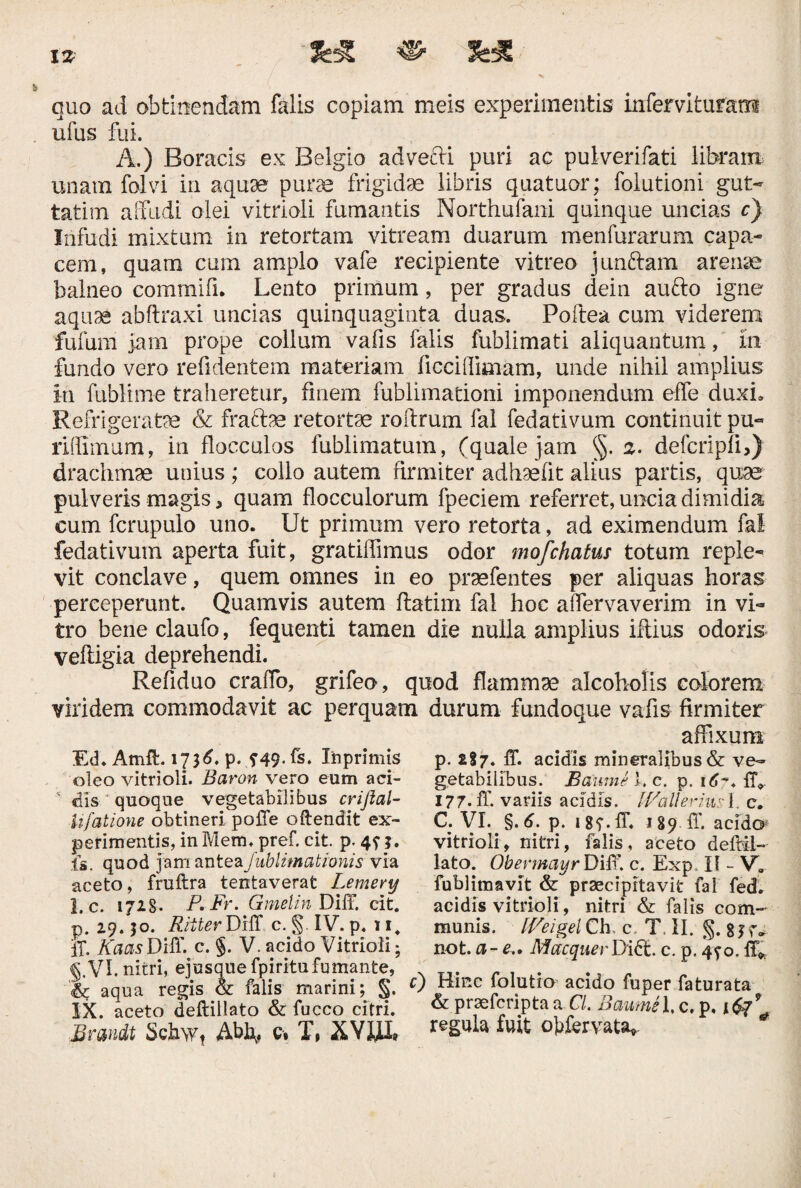 quo ad obtinendam falis copiam meis experimentis inferviturair® ufus fui. A.) Boracis ex Belgio advefti puri ac pulverifati libram unam folvi in aquse pura frigidae libris quatuor; folutioni gut- tatim affudi olei vitrioli fumantis Northufani quinque uncias c) Infudi mixtum in retortam vitream duarum menfurarum capa- cem, quam cum amplo vafe recipiente vitreo junftam arense balneo commifi. Lento primum, per gradus dein aufto igne aquae abftraxi uncias quinquaginta duas. Poftea cum viderem fufum jam prope collum vafis falis fublimati aliquantum, In fundo vero reddentem materiam ficciffimam, unde nihil amplius in fublime traheretur, fmem fublimadoni imponendum effe duxi» Refrigerate & fracte retorte roffrum fal fedativum continuit pu« ridimum, in flocculos fublimatum, (quale jam §. a. defcripli,) drachmae unius ; collo autem firmiter adhaefit alius partis, quae pulveris magis 5 quam flocculorum fpeciem referret, uncia dimidia cum fcrupulo uno. Ut primum vero retorta, ad eximendum fal fedativum aperta fuit, gratiffimus odor mofchatus totum reple¬ vit conclave, quem omnes in eo praefentes per aliquas horas perceperunt. Quamvis autem ftatim fal hoc affiervaverim in vi¬ tro beneclaufo, fequenti tamen die nulla amplius iftius odoris vefligia deprehendi. Refiduo craffo, grifeo, quod flammae alcoholis colorem viridem commodavit ac perquam durum fundoque vafis firmiter Ed. Atnft. 1736. p. s-49.fs. Xnprimis oleo vitrioli. Baron vero eum aci-  dis quoque vegetabilibus crijlal- iifatione obtineri polle oftendit ex¬ perimentis, in Mem. pref. cit. p. is. quod jam anteaf ublimationis via aceto, fruftra tentaverat Lemery 1. c. 1728. P. Fr. Gmelin Diff. cit. p. 29.50. Riiter Diff c. §. IV. p. 11. if. Kaas Diff. c. §. V. acido Vitrioli; 5.VI. nitri, ejusque fpiritufumante, aqua regis & falis marini; §. IX. aceto deftiilato & fucco citri. Brmdt Sch\vt Abl\# c» T, XVJffh affixum p. 287. ff. acidis mineralibus & ve¬ getabilibus. Bdwne i. c. p. id% ff*. 177. ff. variis acidis. IVallerhv:'L c. C. VI. §. 6. p. 18f. ff. 189 ff. acido1 vitrioli, nitri, falis, aceto deftii¬ lato. Obevmayr Diff. c. Exp. 11 - Va fublimavit & praecipitavit fal fed. acidis vitrioli, nitri & falis com¬ munis. [Ve i gei Ch c T, II. §. 8 K- not. a- e.. Macquer Didt. c. p. 490. ff* Hinc folutio acido fuper faturata & praefcripta a Cl. Baumel, c. p, 1^7* regula fuit ojffervata»