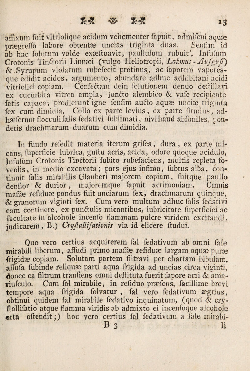 affixum fuit vitriolique acidum vehementer fapuit, admifcui aquae prsegreflb labore obtente uncias triginta duas. Senfim id ab hac folutum valde exseftuavit, paullulum rubuit Infufum Crotonis Tinftorii Linnaei (vulgo Heliotropii, Lakmus - AufguJJ) &.Syrupum violarum rubefecit protinus, ac faporem vapores¬ que edidit acidos, argumento, abundare adhuc adhibitam acidi vitriolici copiam. Confe&am dein folutionem denuo deflillavi ex cucurbita vitrea ampla, junfto alembico & vafe recipiente fatis capace; prodierunt igne fenfim aucto aquae unciae triginta fex cum dimidia. Collo ex parte levius, ex parte firmius, ad- haeferunt flocculi falis fedati vi fublimati, nivihaud abiimiles, pon¬ deris drachmarum duarum cum dimidia. In fundo refedit materia iterum grifea, dura, ex parte mi¬ cans, fuperficie lubrica, guftu acris, acida, odore quoque acidulo, Infufum Crotonis Tinftorii fubito rubefaciens, multis repleta fo¬ veolis, in medio excavata; pars ejus infima, fubtus alba, con¬ tinuit falis mirabilis Glauberi majorem copiam, fuitque paullo denfior & durior, majoremque fapuit acrimoniam. Omnis maffee refiduse pondus fuit unciarum fex, drachmarum quinque, & granorum viginti fex. Cum vero multum adhuc falis fedativi eam continere, ex punftulis micantibus, lubricitate fuperficieiac facultate in alcohole incenfo flammam pulcre viridem excitandi , judicarem, B.) Cryftallifationis via id elicere ftuduL Quo vero certius acquirerem fal fedativum ab omni fale mirabili liberum, affudi primo maffae refiduae largam aquae purae frigidae copiam. Solutam partem filtravi per chartam bibulam, affufa fubinde reliquae parti aqua frigida ad uncias circa viginti, donec ea filtrum tranfiens omni deflituta fuerit fapore acri & ama- jriufculo. Cum fal mirabile, in refiduo praefens, facillime brevi tempore aqua frigida folvatur , fal vero fedativum aegrius, obtinui quidem fal mirabile fedativo inquinatum, (quod & cry- ftallifatio atque flamma viridis ab admixto ei incenfoque alcohole orta offendit;) hoc vero certius fal fedativum a fale mirafu- B 3 ii 3