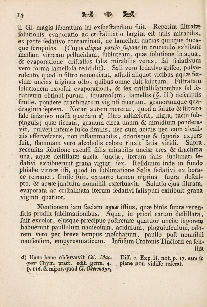 li GL magis liberatum iri exfpeftandum fuit. Repetita filtratae folutionis evaporatio ac criftallifatio largita eft falis mirabilis, ex parte fedativo contaminati, ac lamellati uncias quinque duos- que fcrupulos. (Cujus aliqua portio fufione in crucibulo exhibuit maffam vitream pellucidam, fubluteam, quae folutione inaqua, & evaporatione crihallos falis mirabilis veras, fal fedativum vero forma lamellofa reddidit). Sali vero fedativo grifeo, pulve¬ rulento, quod in filtro remanferat, affudi aliquot vicibus aquae fer¬ vidae uncias triginta ofto > quibus omne fuit folutum. Filtratam folutionem expofui evaporationi^ & fex criftallifationibus fal fe¬ dativum obtinui purum , fquamofqm , lamellis (§. II) defcriptis fimile, pondere drachmarum viginti duarum, granorumque qua¬ draginta feptem. Notari autem meretur, quod a foluto &filtrato fale fedativo maffa quaedam d) filtro adhaeferit, nigra, taftufuh- pinguis; quae ficcata, granum circa unum & dimidium pondera¬ vit , pulveri intenfe fufco fimilis, nec cum acidis nec cum alcali- nis effervefcens, non inflammabilis , odorisque & faporis expers fuit, flammam vero alcoholis colore tinxit fatis viridi. Supra, recenfita folutione excuffi falis mirabilis unciae tres & drachma una, aquae deftillatae uncia junfta , iterum falis fublimati fe- dativi exhibuerunt grana viginti fex. Refiduum inde in fundo phialae vitreae ifti, quod in fublimatione Salis fedativi ex bora- ce remanet, fimile juit, exparte tamen nigrius fupra defcri- pto, & aquae junftum nonnihil exaeftuavit. Solutio ejus filtrata, evaporata ac criftallifata iterum fedativi falis puri exhibuit grana viginti quatuor. Mentionem jam faciam aqua iftius, quae binis fupra recen- fitis prodiit fublimationibus. Aqua, in priori earum deftillata, fuit excolor, ejusque praecipue poftremae quatuor unciae faporeru habuerunt paullulum naufeofum, acidulum, pinguiufculum, odo¬ rem vero per breve tempus mofchatum, paullo poft nonnihil naufeofum, empyrevmaticum. Infufum Crotonis Tinftorii ea fen- fim d) Hanc bene obfervavlt Cei Mac- Diff. c. Exp.II. not. p. 17. eam fe quer Chym« praft. edit. germ. 4. plane non vidiffe referat