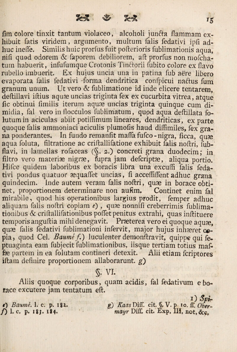 fim colore tinxit tantum violaceo, alcoholi juncta flammam ex¬ hibuit fatis viridem, argumento, multum falis fedativi ipfi ad¬ huc ineffe. Similis huic prorfus fuit pofterioris fublimationis aqua, nifi quod odorem & faporem debiliorem, aft prorfus non mofcha- tum habuerit, infufumque Crotonis Tinctorii fubito colore ex flavo rubello imbuerit Ex hujus uncia una in patina fub aere libero evaporata falis fedativi -forma dendritica confpicui naftus fum granum unum. Ut vero & fublimatione id inde elicere tentarem, deftillavi iffcius aquae uncias triginta fex ex cucurbita vitrea, atque fic obtinui fimilis iterum aquae uncias triginta quinque cum di¬ midia, fal vero in flocculos fublimatum, quod aqua deftillata fo- lutum in aciculas abiit potilfimum lineares, dendriticas, exparte quoque falis ammoniaci aciculis plumofis haud diflimiles, fex gra¬ na ponderantes. In fundo remanfit maflafufco- nigra, ficca, quae aqua foluta, filtratione ac criftallifatione exhibuit falis noftri, fub- flavi, in lamellas rofaceas (§. 2.) concreti grana duodecim; in filtro vero materiae nigrae, fupra jam defcriptae, aliqua portio. Hifce quidem laboribus ex boracis libra una excufli falis feda¬ tivi pondus quatuor aequaflet uncias, fi accefliflent adhuc grana quindecim. Inde autem veram falis noftri, quae in borace obti¬ net, proportionem determinare non aufim. Continet enim fal mirabile, quod his operationibus largius prodit, femper adhuc aliquam falis noftri copiam e) , quae nonnifi creberrimis fublima- tionibus & criftallifationibus poftet penitus extrahi, quas inftituere temporis anguftia mihi denegavit. Praeterea vero ei quoque aquae, quae falis fedativi fublimationi infervit, major hujus inhaeret ce¬ pia) quod Cei. Baume/.) luculenter demonftravit, quippe qui fe- ptuaginta eam fubjecit fublimationibus, iisque tertiam totius maf- fee partem in ea folutam contineri detexit. Alii etiam fcriptores iftam definire proportionem allaborarunt. g) Aliis quoque corporibus, quam acidis, fal fedativum e bo¬ race excutere jam tentatum eft. t) Baume. 1. c. p. 181. f) 1. c. p. IS J • IS 4« g) Kaas DiiT. cit. §fV.p i mayr DiE cit Exp, III io. IT. Ober- U not, i) Spi-