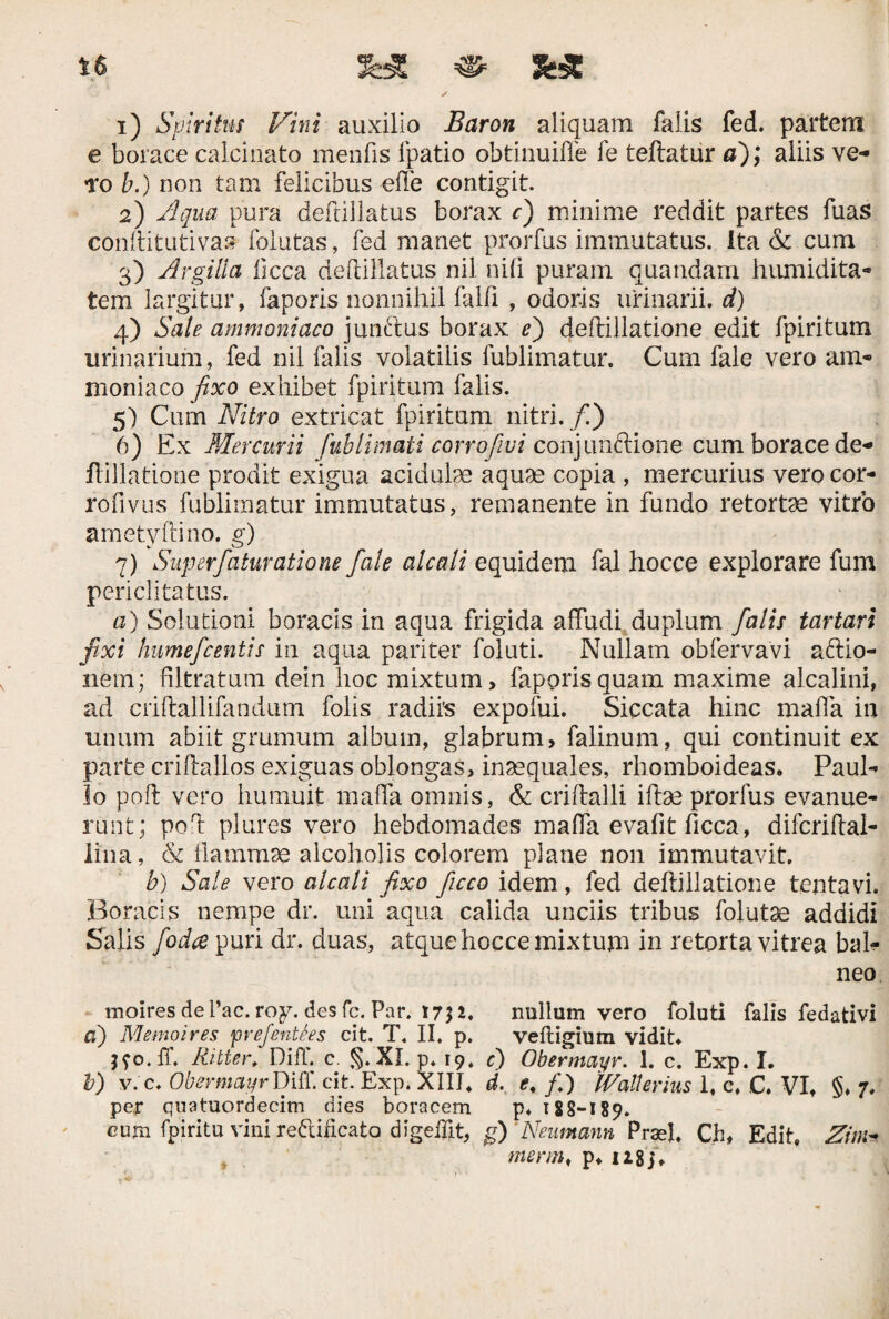 e borace calcinato menfis fpatio obtinuiffe fe teftatur a); aliis ve- to b.) non tam felicibus offe contigit. 2) Aqua pura deftillatus borax r) minime reddit partes fuas conftitutivas folutas, fed manet prorfus immutatus, ita & cum 3) Argilia licca deftillatus nil n i fi puram quandam humidita- tem largitur, faporis nonnihil falfi , odoris urinarii, d) 4) Sale ammoniaco junftus borax e') deftillatione edit fpiritum urinarium, fed nil falis volatilis fublimatur. Cum fale vero am* moniaco fixo exhibet fpiritum falis. 5) Cum Nitro extricat fpiritum nitri./) 6) Ex Mercurii fublimati corrofwi conjunctione cum borace de¬ ftillatione prodit exigua acidulae aquae copia , mercurius vero cor- rofivus fublimatur immutatus, remanente in fundo retortae vitro ametyftino. g) 7) Superfaturatione fale aleati equidem fal hocce explorare fum periclitatus. a) Solutioni boracis in aqua frigida affudi duplum falis tartari fixi humefeentis in aqua pariter foluti. Nullam obfervavi aftio- nem; filtratum dein hoc mixtum, faporis quam maxime alcalini, ad criftallifandum folis radiis expofui. Siccata hinc maffa in imum abiit grumum album, glabrum, falinum, qui continuit ex parte criftallos exiguas oblongas, inaequales, rhomboideas. Paul¬ lo poft vero humuit maffa omnis, & criflalli illae prorfus evanue¬ runt; poft plures vero hebdomades maffa evafit ficca, difcriftal- lina, & flammae alcoholis colorem plane non immutavit. b) Sale vero alcali fixo ficco idem, fed deftillatione tentavi. Boracis nempe dr. uni aqua calida unciis tribus folutae addidi Salis foda puri dr. duas, atque hocce mixtum in retorta vitrea bal¬ neo moires de Pac. roy. des fc. Par. 17$ i. nullum vero foluti falis fedativi a) Memoires <prefent6es cit. T. II. p. veftigium vidit. jfo.ff, Ritter. DifT. c. §. XI. p. 19. e) Obermayr. 1. c. Exp. I. b) v. c. Obermayr Diff. cit Exp. XIII. d. e, fi) IVallerius 1, c. C. VI, §, 7* per quatuordecim dies boracem p. 188-189. cum fpiritu vini reftificato digeflit, g) ‘Neumann PrasL Ch, Edit. Zini menn, p, U8j.