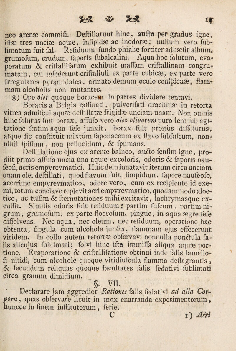 && «■ 3HE *? neo arenae commifi. Deftillarunt hinc, aufto per gradus igne, iftae tres unciae aquae, infipidae ac inodorae; nullum vero fub- limatum fuit fal. Refiduum fundo phialae fortiter adhaefit album, grumofum, crudum, faporis fuhalcalini. Aqua hoc folutum, eva¬ poratum & criftallifatum exhibuit maffam criftallinam congru- matam, cui infedemnt criftalluli ex parte cubicae, ex parte vero irregulares pyramidales, armato demum oculo confpicuse, flam¬ mam alcoholis non mutantes. 8) Ope olei quoque boracem in partes dividere tenta vi. Boracis a Belgis raffinati, pulverifati drachmae in retorta vitrea admifcui aquae deftillatae frigidae unciam unam. Non omnis hinc folutus fuit borax, affufo vero oleo olivarum puro leni fub agi¬ tatione ftatim aqua fefe junxit, borax fuit prorfus diffolutus, atque fic conftituit mixtum faponaceum ex flavo fubfufcum, non¬ nihil fpiflum , non pellucidum, & fpumans. Deftillatione ejus ex arenae balneo, aufto fenfim igne, pro¬ diit primo affufa uncia una aquae excolaris, odoris & faporis nau- feofi, acris empyrevmatici. Huic dein innatavit iterum circa unciam unam olei deftiliati, quod flavum fuit, limpidum, fapore naufeofo, acerrime empyrevmatico, odore vero, cum ex recipiente id exe¬ mi, totum conclave replevit acri empyrevmatico, quodammodo aloe- tico, ac tuffim & demutationes mihi excitavit, lachrymasque ex¬ cudite Similis odoris fuit refiduum ; partim fufcum , partim ni¬ grum, grumofum, ex parte floccofum, pingue, in aqua 3egre fefe diffolveris. Nec aqua, nec oleum, nec refiduum, operatione hac obtenta, fingula cum alcohole junfta, flammam ejus effecerunt viridem. In collo autem retortae obfervavi nonnulla punftula fa¬ lis alicujus fublimati; folvi hinc ifta immifla aliqua aquae por¬ tione. Evaporatione & criftallifatione obtinui inde falis lamello- fi nitidi, cum alcohole quoque viridiufcula flamma deflagrantis, & fecundum reliquas quoque facultates falis fedativi fublimati circa granum dimidium. §. VII. Declarare jam aggredior Rationes falis fedativi ad alia Cor- pora , quas obfervare licuit in mox enarranda experimentorum * fauncce in finem inftitutorum, ferie. C i) Aeri