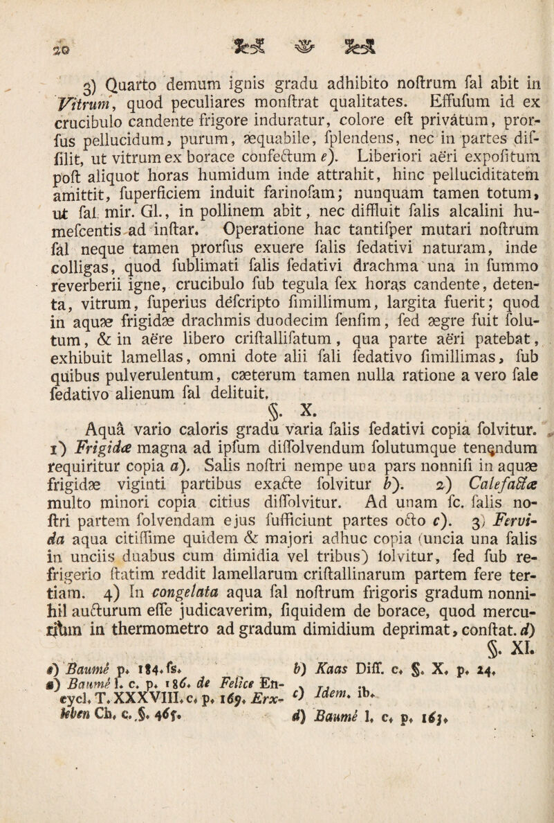 3) Quarto demum ignis gradu adhibito noftrum fal abit in Vitrum, quod peculiares monftrat qualitates. Effufum id ex crucibulo candente frigore induratur, colore eft privatum, pror- fus pellucidum, purum, aequabile, fplendens, nec in partes dif- filit, ut vitrum ex borace confeftum Liberiori aeri expolitum poft aliquot horas humidum inde attrahit, hinc pelluciditatem amittit, fuperficiem induit farinofam; nunquam tamen totum> ut fal mir. Gl., in pollinem abit, nec diffluit falis alcalini hu- mefcentis ad inftar. Operatione hac tantifper mutari noftrum fal neque tamen prorfus exuere falis fedativi naturam, inde colligas, quod fublimati falis fedativi drachma una in fummo reverberii igne, crucibulo fub tegula fex horas candente, deten¬ ta, vitrum, fuperius defcripto fimillimum, largita fuerit; quod in aquse frigidae drachmis duodecim fenfim, fed aegre fuit folu- tum, & in aere libero criftallifatum, qua parte aeri patebat, exhibuit lamellas, omni dote alii fali fedativo fimillimas, fub quibus pulverulentum, caeterum tamen nulla ratione a vero fale fedativo alienum fal delituit.  . ' §. X. Aqua vario caloris gradu varia falis fedativi copia folvitur. i) Frigida magna ad ipfum diftolvendum folutumque tenqndum requiritur copia a), Salis noftri nempe una pars nonnifi in aquae frigidae viginti partibus exafte folvitur b'). 2) Calefaffice multo minori copia citius diftblvitur. Ad unam fc. falis no¬ ftri partem folvendam ejus fufficiunt partes ofto c). 3) Fervi- da aqua citiffime quidem & majori adhuc copia (uncia una falis in unciis duabus cum dimidia vel tribus) lolvitur, fed fub re¬ frigerio ftatim reddit lamellarum criftallinarum partem fere ter¬ tiam. 4) In congelata aqua fal noftrum frigoris gradum nonni¬ hil aufturum effe judicaverim, fiquidem de borace, quod mercu- rfbrn in thermometro ad gradum dimidium deprimat, conflat, rf) §• XL §) Baume p* if^ b) Kaas DilT. c* §« X, p, 24, «) BaumSL c. p* 1 %6* de Felice En- * r, cyd, T, XXXVIILc* p, 1^, Erx- c> Jdem' lb* frfon Ch« <;•,$» 4df« d) Baume 1, c* p* ilj.