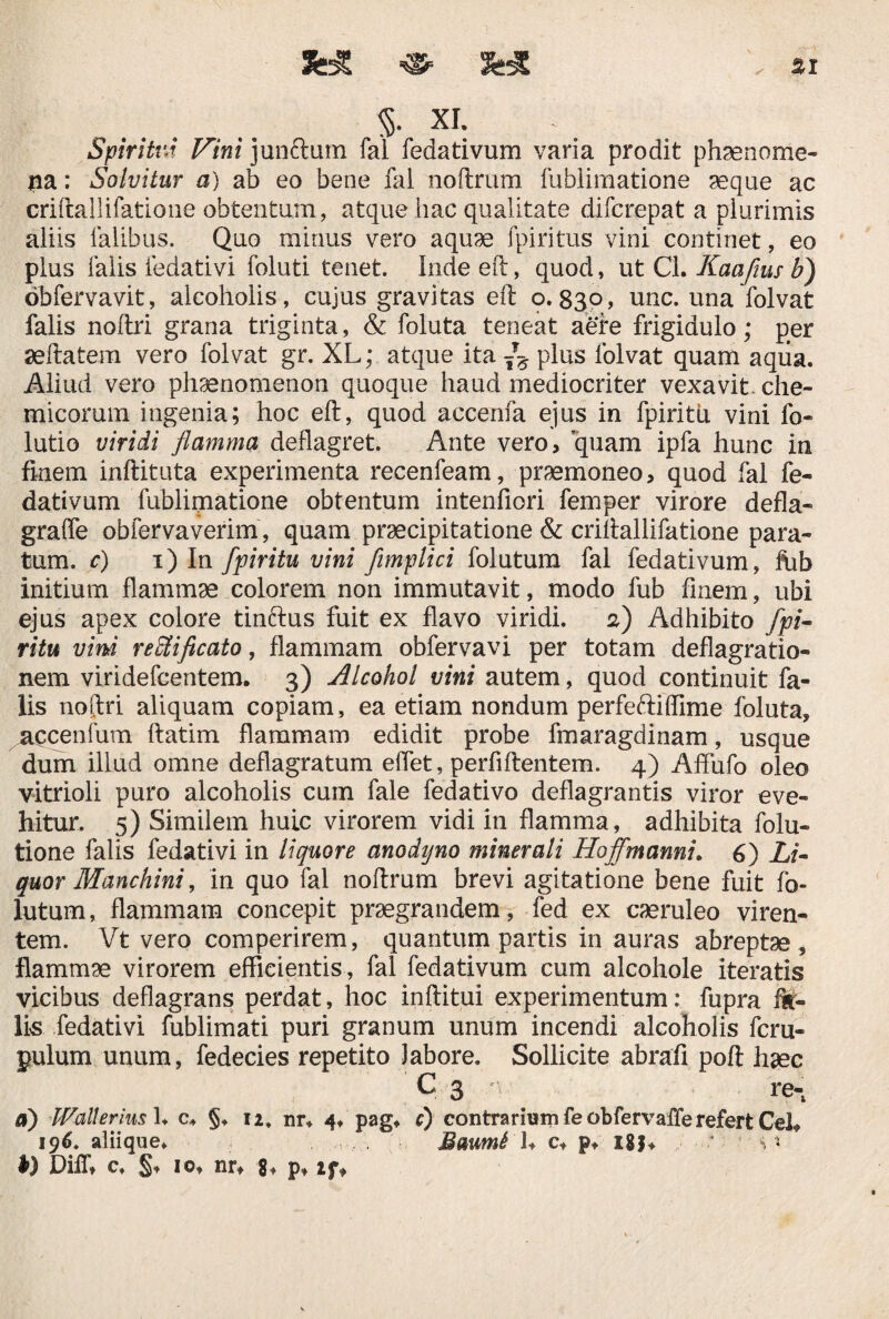 , %1 % XI. Spiritvd Vini jun&um fal fedativum varia prodit phaenome¬ na : Solvitur a) ab eo bene fal noftrum fublimatione aeque ac criftallifatione obtentum, atque hac qualitate difcrepat a plurimis aliis falibus. Quo minus vero aquae fpiritus vini continet, eo plus falis ledativi foluti tenet. Inde eft, quod, ut CL Kaafius b) obfervavit, alcoholis, cujus gravitas eft 0.839, une. una folvat falis noftri grana triginta, & foluta teneat aere frigidulo; per aeftatem vero folvat gr. XL; atque ita f-6 plus folvat quam aqua. Aliud vero phaenomenon quoque haud mediocriter vexavit, che- micorum ingenia; hoc eft, quod accenfa ejus in fpiritu vini fo- lutio viridi flamma deflagret. Ante vero, quam ipfa hunc in finem inftituta experimenta recenfeam, praemoneo, quod fal fe¬ dativum fublimatione obtentum intenfiori femper virore d e fla¬ gra (fe obfervaverim, quam praecipitatione & criftallifatione para¬ tum. c) 1) In fpiritu vini fimplici folutum fal fedativum, fhb initium flammae colorem non immutavit, modo fub finem, ubi ejus apex colore tinftus fuit ex flavo viridi. 2) Adhibito fpi¬ ritu vini reUiflcato, flammam obfervavi per totam deflagratio¬ nem viridefeentem. 3) Alcohol vini autem, quod continuit fa¬ lis noftri aliquam copiam, ea etiam nondum perfeftiffime foluta, accentum ftatim flammam edidit probe fmaragdinam, usque dum illud omne deflagratum elfet, perfiftentem. 4) Aftiifo oleo vitrioli puro alcoholis cum fale fedativo deflagrantis viror eve¬ hitur. 5) Similem huic virorem vidi in flamma, adhibita folu- tione falis fedativi in liquore anodyno minerali Hojfmanni. 6) Li¬ quor Manchini, in quo fal noftrum brevi agitatione bene fuit fb- lutum, flammam concepit praegrandem, fed ex caeruleo viren¬ tem. Vt vero comperirem, quantum partis in auras abreptae , flammae virorem efficientis, fal fedativum cum alcohole iteratis vicibus deflagrans perdat, hoc inftitui experimentum: fupra fil¬ iis fedativi fublimati puri granum unum incendi alcoholis feru- pulum unum, fedecies repetito labore. Sollicite abrafi poft haec Q 3 re- a) Wallerius L c4 §. 12. mv 4. pag, c) contrarium fe obfervaffe refert Cei* 196. aliique. .. . . Baumi U e* p, 18J* ■’ ' s x