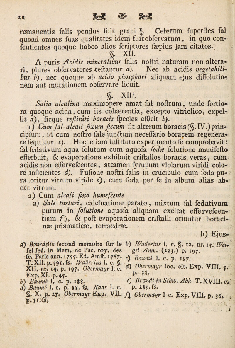 remanentis falis pondus fuit grani Ceteram fuperftes fal quoad omnes fuas qualitates idem fuitobfervatum, in quo con- fentientes quoque habeo alios fcriptores faepius jam citatos/ §. XII. A puris eidis mineralibus falis noftri naturam non altera¬ ri, plures obfervatores teftantur a). Nec ab acidis vegetabili- bus b), nec quoque ab acido phosphori aliquam ejus diffolutio- nem aut mutationem ob fer vare licuit §. XIII. Salia alcalina maximopere amat fal noftrum, unde fortio¬ ra quoque acida, cum iis cohaerentia, excepto vitriolico, expel¬ lit a), ficque reftituti horaeis fpecies efficit b). 1) Cum fal alcali fixum ficcum fit alterum boracis (§. IV.)prin¬ cipium, id cum noftro falejunftum neceffario boracem regenera¬ re fequitur c). Hoc etiam inftituto experimento fe comprobavit: fal fedativum aqua folutum cum aquofa fodee folutione manifefto efferbuit, & evaporatione exhibuit criftallos boracis veras, cuna acidis non effervefcentes, attamen fyrupum violarum viridi colo¬ re inficientes d). Fufione noftri falis in crucibulo cum foda pu¬ ra oritur vitrum viride e), cum foda per fe in album alias ab« eat vitrum. 2) Cum alcali fixo humefeente a) Sale tartari, calcinatione parato, mixtum fal fedativum purum in folutione aquofa aliquam excitat effervefeen- tiam /), & poft evaporationem criftalli oriuntur boraci- nae prismaticae, tetraedrae. - b) Ejus-, d) B.aurdeltn fecond memoire fur le b) Wallerms 1. c, n* nr,if. Wei+ fel fed* in Meim de lTac, roy, des gei Anm+ (223.) p. 197. fc Paris ann. im.Ed. Amft. 1767, c) Baume 1, c. p. 187. T.XII.p. ?9t.<s. Ivallenus I, c. §. _ TrT„ XII. nr* 14* p. 197* Obermayr L c* Obermayr loc* cit* Exp, VXIX* f* Exp. XI. p. 4?» P* } 8-* b) Baume 1. c. p. 188. <0 Brandt tn Schw. Abh. T. XVIII. c* a) Baume 1, c. p. 88, fs, Kaas 1. c. p. 18?.Is.