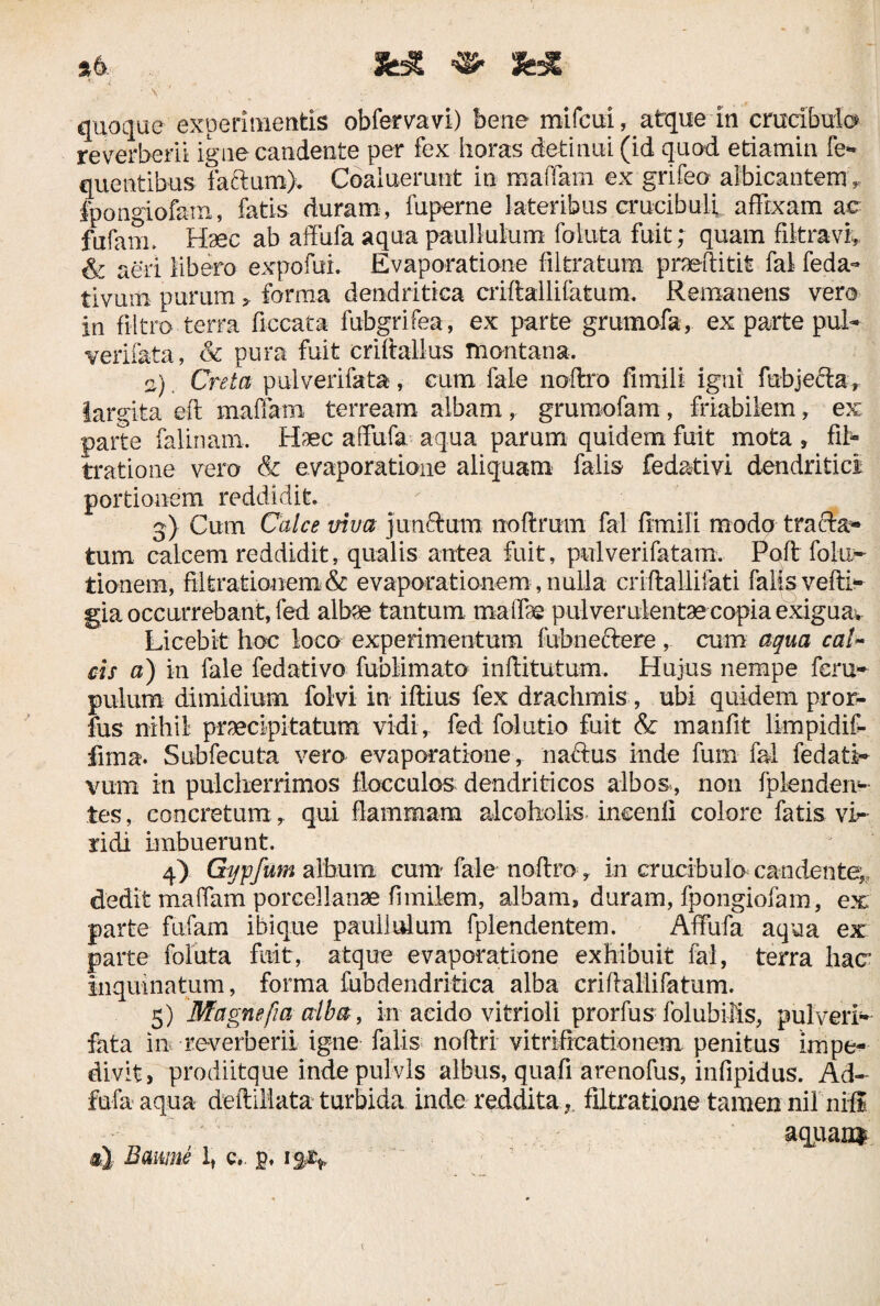 *6 && «• fcX ** A ■ , ■ ' \ <- quoque experimentis obfervavi) bene mifcui r atque in cmcibulo re verberi! igne candente per fex horas detinui (id quod etiamin fe- queutibus faftum). Coaluerunt in maflam ex grifeo albicantem „ fpongiofam, fatis duram, fuperne lateribus crucibuli affixam ac fufaiiL Haec ab affufa aqua paulIulum foluta fuit; quam filtravi* & aeri libero expofui. Evaporatione filtratum praeditit fal feda- tivuni purum > forma dendritica criftallifatum. Remanens vero in fi It ro terra ficcata fubgrifea, ex parte grumofa, ex parte pul- verifata, & pura fuit criftallus montana. o) Creta pulverifata, cum fale noftro fimili igni fubjefta» largita eft maffam terream albam, grumofam, friabilem, ex parte falinam. Haec affufa aqua parum quidem fuit mota * fil- tratione vero & evaporatione aliquam falis fedativi dendritici portionem reddidit 3) Cum Calce viva junctum noftrum fal fimili modo tracta- tum calcem reddidit, qualis antea fuit, pulverifatam. Poft fohi- tionem, filtrationem & evaporationem, nulla criflallifati falis vefti- gia occurrebant, fed albse tantum maffe pul ver ulentaecopia exigua* Licebit hoc loco experimentum fubneclere , cum aqua cal~ cis a) in fale fedativo fubHmato inftitutum. Hujus nempe feru- pulum dimidium folvi in iftius fex drachmis , ubi quidem pror- fus nihil praecipitatum vidi, fed folutio fuit & manfit limpidif- fima. Subfecuta vero evaporatione, naiftus inde fum fal fedati¬ vum in pulcherrimos flocculos dendriticos albos , non fpfenden-- tes, concretumqui flammam alcoholis incenli colore fatis vi^ rich imbuerunt. 4) Gijpfum album cum' fale noftro, in crucibulo candente,, dedit mafiam porcellanae fimilem, albam, duram, fpongiofam, ex parte fufam ibique paullulum fplendentem. Affufa aqua ex parte foluta fuit, atque evaporatione exhibuit fal, terra hacr inquinatum, forma fubdendritica alba criftallifatum. 5) Magnefia alba, in aeido vitrioli prorfus folubifis, pulveri¬ fata in reverberii igne falis noftri vitrificationem penitus impe¬ divit, prodiitque inde pulvis albus, quafi arenoftis, infipidus. Ad- fufa aqua deftiliata turbida inde reddita ? filtratione tamen nil nili aquaii*