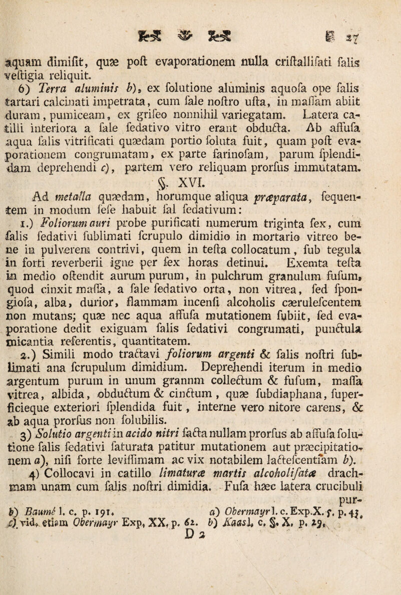 aquam dimifit, quae poft evaporationem nulla criftallifati falis veftigia reliquit 6) Terra aluminis b)9 ex folutione aluminis aquofa ope falis tartari calcinati impetrata, cum fale noftro ufta, in maflam abiit duram, pumiceam, ex grifeo nonnihil variegatam. Latera ca¬ tilli interiora a fale fedativo vitro erant obdufta. Ab affufa aqua falis vitrificati quaedam portio foluta fuit, quam poft eva¬ porationem congrumatam, ex parte farinofam, parum fplendi- dam deprehendi c), partem vero reliquam prorfus immutatam, §. XVI. Ad metalla quaedam, horumque aliqua praeparata, fequen¬ tem in modum fefe habuit fal fedativum: 1. ) Foliorum auri probe purificati numerum triginta fex, cum falis fedativi fublimati fcrupulo dimidio in mortario vitreo be¬ ne in pulverem contrivi, quem in tefta collocatum, fub tegula in forti reverberii igne per fex horas detinui. Exernta tefta in medio offendit aurum purum, in pulchrum granulum fufum, quod cinxit mafia, a fale fedativo orta, non vitrea, fed fpon- giofa, alba, durior, flammam incenft alcoholis caerulefcentem non mutans; quae nec aqua affufa mutationem fybiit, fed eva¬ poratione dedit exiguam falis fedativi congrumati, punctula micantia referentis, quantitatem. 2. ) Simili modo traftavi foliorum argenti & falis noftri fub- limati ana fcrupulum dimidium. Deprehendi iterum in medio argentum purum in unum grannm colleftum & fufum, maffa vitrea, albida, obductum & cinftum , quae fubdiaphana, fuper- ficieque exteriori fplendida fuit, interne vero nitore carens, & ab aqua prorfus non folubilis. 3) Solutio argenti in acido nitri fafta nullam prorfus ab affufa folu¬ tione falis fedativi faturata patitur mutationem aut praecipitatio¬ nem a), nifi forte leviffimam ac vix notabilem ladtefcentfam b). 4) Collocavi in catillo limatura martis alcoholi fata drach¬ mam unam cum falis noftri dimidia. Fufa haec latera crucibuli pur- b) BautnS 1. c. p. 191* a) Obermayrl.c.Exp.X. f, p. 4|0 4 vick. etiam Obermayr Exp, XX, p, b) Kaasl, c. §. X, p. D a