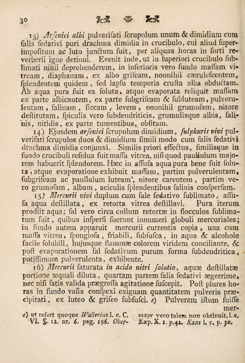 ! 30 ^ 13) Ar[cnici albi pulverifati fcmpulum unum & dimidium cum falis fedativi puri drachma dimidia in crucibulo, cui aliud fuper- impofitum ac luto junftum fuit, per aliquas horas in forti re- verberii igne detinui. Evenit inde, ut in fuperiori crucibulo fub- limati nihil deprehenderem, in inferioris vero fundo maifam vi* tream, diaphanam, ex albo grifeam, nonnihil caerulefcentem > fplendentem quidem , fed lapfu temporis crufta alba obducam» Ab aqua pura fuit ea foluta, atque evaporata reliquit maifam ex parte albicantem, ex parte fubgrifeam & fubluteam, pulveru¬ lentam , falinam , ficcam f levem, nonnihil grumofam, nitore deftitutam, fpiculis vero fubdendriticis, grumulisque albis, fali- his, nitidis, ex parte tumentibus, oblitam. 14) Ejusdem arfenici fcrupulum dimidium, fulphurif vivi pul¬ verifati fcrupulos duos & dimidium fimili modo cum falis fedativi drachma dimidia conjunxi. Similis priori efleftus, fimilisque in fundo crucibuli refidua fuitmalfa vitrea, nifiquod paullulum majo¬ rem habuerit fplendorem. Haec in affufa aqua pura bene fuit folu¬ ta, atque evaporatione exhibuit maifam, partim pulverulentam, fubgrifeam ac paullulum luteam\ nitore carentem , partim ve¬ ro grumofam , albam , aciculis fplendentibus falinis confperfam. 15) Mercurii vivi duplum cum fale fedativo fublimato , affu¬ fa aqua deftillata, ex retorta vitrea deftillavi. Pura iterum prodiit aqua; fal vero circa collum retortae in flocculos fublima- tum fuit, quibus infperfi fuerunt innumeri globuli mere uri ales; in fundo autem apparuit mercurii currentis copia, una cum maffa vitrea, fpongiofa, friabili, fubfufca, in aqua &c alcohole facile folubili, hujusque flammae colorem viridem conciliante, & poli evaporationem fal fedativum purum forma fubdendritica, potiffimum pulverulenta, exhibente. 16) Mercurii faturata in acido nitri folutio, aquae deftillatae portione aequali diluta, quartam partem falis fedativi aegerrime, nec nifi fatis valida praegreffa agitatione fufeepit, Poft plures ho¬ ras in fundo vafls confpexi exiguam quantitatem pulveris prae¬ cipitati , ex luteo & grifeo fubfufei. e) Pulverem illum fuiffe mer- e) ut refert quoqne Wallcrius I. c. C. nmyr vero talem non obtinuit, 1. c»