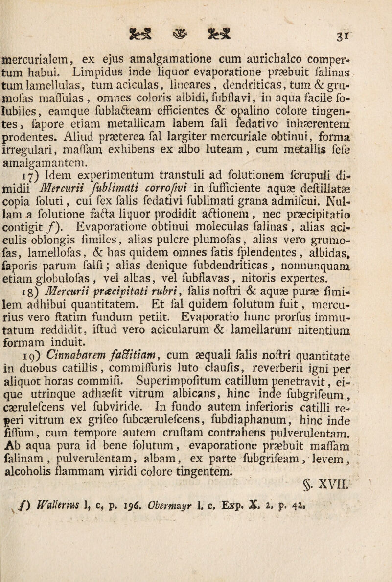 mercurialem, ex ejus amalgamatione cum aurichalco comper¬ tum habui* Limpidus inde liquor evaporatione praebuit falinas tum lamellulas, tumaciculas, lineares, dendriticas, tum &gru- mofas maffulas , omnes coloris albidi, fubflavi, in aqua facile fo- lubiies, eamque fublafteam efficientes & opalino colore tingen¬ tes, fapore etiam metallicam labem fali fedativo inhaerentem prodentes. Aliud praeterea fal largiter mercuriale obtinui, forma irregulari, maffiam, exhibens ex albo luteam, cum metallis fefe amalgamantem. 17) Idem experimentum transtuli ad folutionem fcmpuli di¬ midii Mercurii fublimati corrofwi in fufficiente aquae deftillatas copia foluti, cui fex falis fedativi fublimati grana admifcui. Nul¬ lam a folutione fafta liquor prodidit aftionem , nec praecipitatio contigit /). Evaporatione obtinui moleculas falinas , alias aci- culis oblongis limiles, alias pulcre plumofas, alias vero grumo- fas, lamellofas, & has quidem omnes fatis fplendentes , albidas, faporis parum falfi; alias denique fubdendriticas, nonnunquam etiam globulofas , vel albas, vel fubflavas , nitoris expertes. ig) Mercurii pr&cipitati rubri, falis noftri & aquae purae fi mi¬ le ni adhibui quantitatem. Et fal quidem folutum fuit, mercu¬ rius vero ftatim fundum petiit. Evaporatio hunc prorfus immu¬ tatum reddidit, iftud vero acicularum & lamellarum nitentium formam induit. 19) Cinnabar em faBitiam, cum aequali falis noftri quantitate in duobus catillis, commiffuris luto claufis, reverberii igni per aliquot horas commifi. Superimpofitum catillum penetravit, ei- que utrinque adhselit vitrum albicans, hinc inde fubgrifeum, caerulefcens vel fubviride. In fundo autem inferioris catilli re- peri vitrum ex grifeo fubcasrulefcens, fubdiaphanum, hinc inde fiffium, cum tempore autem cruftam contrahens pulverulentam. Ab aqua pura id bene folutum, evaporatione praebuit maffiam falinam, pulverulentam, albam, ex parte fubgrifeam, levem, alcoholis flammam viridi colore tingentem. §. xvii; /) JVallerm 1, ct p. 196, Obermzyr J, c, 3Exp. X, 1» p. 4*.