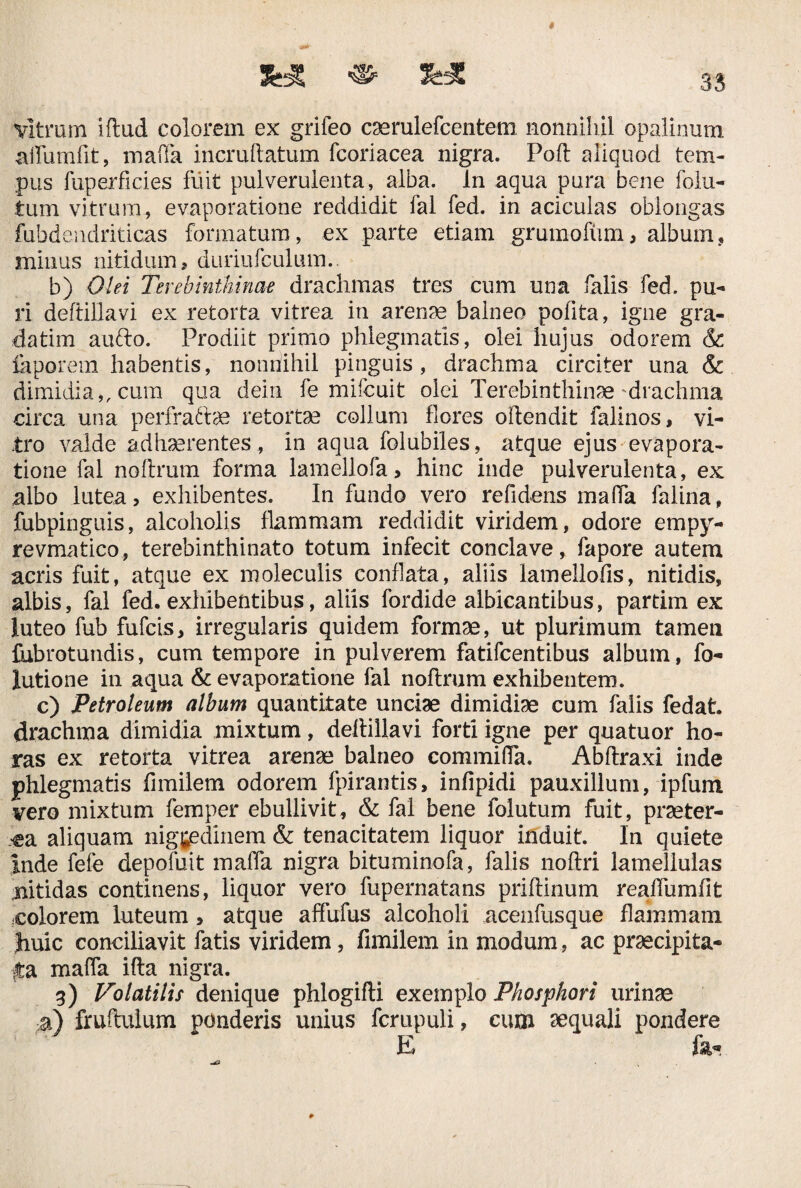 * vitrum iftud colorem ex grifeo caerulefcentem nonnihil opalinum aifumfit, maffa incruftatum fcoriacea nigra. Poft aliquod tem¬ pus fuperficies fuit pulverulenta, alba. In aqua pura bene folu- tum vitrum, evaporatione reddidit fal fed. in aciculas oblongas fubdendriticas formatum, ex parte etiam grumofiim, album, minus nitidum, duriufculum.. b) Olei Terebinthinae drachmas tres cum una falis fed. pu¬ ri deftillavi ex retorta vitrea in arenae balneo polita, igne gra- datim aufto. Prodiit primo phlegmatis, olei hujus odorem & laporem habentis, nonnihil pinguis, drachma circiter una & dimidia,, cum qua dein fe mifcuit olei Terebinthinae drachma circa una perfraftae retortae collum flores oftendit falinos, vi¬ tro valde adhaerentes , in aqua folubiles, atque ejus evapora¬ tione fal noilrum forma lamellofa > hinc inde pulverulenta, ex albo lutea, exhibentes. In fundo vero refidens malfa falina, fubpinguis, alcoholis flammam reddidit viridem, odore empy- revmatico, terebinthinato totum infecit conclave, fapore autem acris fuit, atque ex moleculis conflata, aliis lamellofis, nitidis, albis, fal fed. exhibentibus, aliis fordide albicantibus, partim ex luteo fub fufcis, irregularis quidem formae, ut plurimum tamen fubrotundis, cum tempore in pulverem fatifcentibus album, fo- lutione in aqua & evaporatione fal noftrum exhibentem. c) Petroleum album quantitate unciae dimidiae cum falis fedat. drachma dimidia mixtum, deftillavi forti igne per quatuor ho¬ ras ex retorta vitrea arenae balneo commifla. Abftraxi inde phlegmatis fimilem odorem fpirantis, infipidi pauxillum, ipfum vero mixtum femper ebullivit, & fal bene folutum fuit, praeter¬ ea aliquam nigredinem & tenacitatem liquor induit. In quiete inde fefe depofuit maffa nigra bituminofa, falis noftri lamellulas nitidas continens, liquor vero fupernatans priftinum reaffumfit colorem luteum > atque affufus alcoholi acenfusque flammam Jiuic conciliavit fatis viridem, fimilem in modum, ac praecipita¬ ta maffa ifta nigra. 9) Volatilis denique phlogifti exemplo Phosphori urinae a) fruftulum ponderis unius fcrupuli, cum aequali pondere E fe-